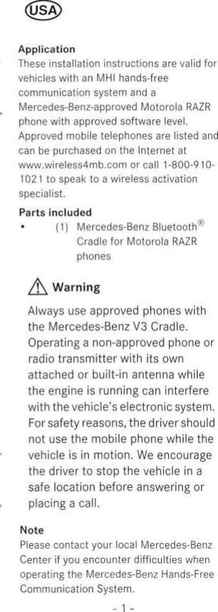 ApplicationThese installation instructions are valid forvehicles with an MHI hands-freecommunication System and aMercedes-Benz-approved Motorola RAZRphone with approved Software level.Approved mobile telephones are listed andcan be purchased on the Internet atwww.wireless4mb.com or call 1-800-910-1021 to speak to a wireless activationspecialist.Parts included(1) Mercedes-Benz Bluetooth®Cradle for Motorola RAZRphones/f\ WarningAlways use approved phones withthe Mercedes-Benz V3 Cradle.Operating a non-approved phone orradio transmitter with its ownattached or built-in antenna whilethe engine is running can interferewith the vehicle&apos;s electronic System.Forsafety reasons, thedrivershouldnot use the mobile phone while thevehicle is in motion. We encouragethe driver to stop the vehicle in asafe location before answering orplacing a call.NotePlease contact your local Mercedes-BenzCenter if you encounter difficulties whenoperating the Mercedes-Benz Hands-FreeCommunication System.- 1 -