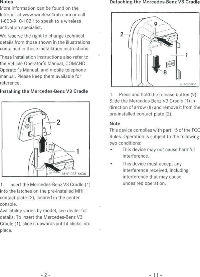 NotesMore information can be found on theInternet at www.wireless4mb.com or call1-800-910-1021 to speak to a wirelessactivation specialist.We reserve the right to change technicaldetails from those shown in the illustrationscontained in these installation instructions.These instailation instructions also refertothe Vehicle Operator&apos;s Manual, COMANDOperators Manual, and mobile telephonemanual. Please keep them available forreference.Installing the Mercedes-Benz V3 CradleDetaching the Mercedes-Benz V3 Cradle1. Insert the Mercedes-Benz V3 Cradle (1)into the latches on the pre-installed MHIcontact plate (2), located in the centerconsole.Availability varies by model, see dealer fordetails. To insert the Mercedes-Benz V3Cradle (1), slide it upwards until itclicks intoplace.1. Press and hold the release button (9).Slide the Mercedes-Benz V3 Cradle (1) indirection of arrow (8) and remove it from thepre-installed contact plate (2).NoteThis device compiies with part 15 of the FCCRules. Operation is subject to the followingtwo conditions:• This device may not cause harmfulinterference.• This device must accept anyinterference received, includinginterference that may causeundesired Operation.-2-11