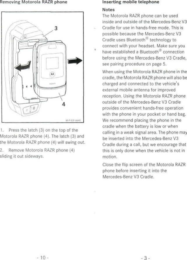 Removing Motorola RAZR phone1. Press the latch (3) on the top of theMotorola RAZR phone (4). The latch (3) andthe Motorola RAZR phone (4) will swing out.2. Remove Motorola RAZR phone (4)sliding it out sideways.Inserting mobile telephoneNotesThe Motorola RAZR phone can be usedinside and outside of the Mercedes-Benz V3Cradle for use in hands-free mode. This ispossible because the Mercedes-Benz V3Cradle uses Bluetooth® technology toconnect with your headset. Make sure youhave established a Bluetooth® connectionbefore using the Mercedes-Benz V3 Cradle,see pairing procedure on page 5.When using the Motorola RAZR phone in thecradle, the Motorola RAZR phone will also becharged and connected to the vehicle&apos;sextemal mobile antenna for improvedreception. Using the Motorola RAZR phoneoutside of the Mercedes-Benz V3 Cradleprovides convenient hands-free Operationwith the phone in your pocket or hand bag.We recommend placing the phone in thecradle when the battery is Iow or whencalling in a weak Signal area. The phone maybe inserted into the Mercedes-Benz V3Cradle during a call, but we encourage thatthis is only done when the vehicle is not inmotion.Close the flip screen of the Motorola RAZRphone before inserting it into theMercedes-Benz V3 Cradle.- 10--3-