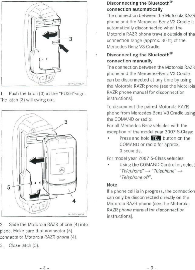 1. Push the latch (3) at the &quot;PUSH&quot;-sign.The latch (3) will swing out.2. Slide the Motorola RAZR phone (4) intoplace. Make sure that connector (5)connects to Motorola RAZR phone (4).3. Ciose latch (3).Disconnecting the Bluetoothconnection automaticallyThe connection between the Motorola RAZRphone and the Mercedes-Benz V3 Cradle isautomatically disconnected when theMotorola RAZR phone travels outside of theconnection ränge (approx. 30 ft) of theMercedes-Benz V3 Cradle.Disconnecting the Bluetooth®connection manuallyThe connection between the Motorola RAZRphone and the Mercedes-Benz V3 Cradlecan be disconnected at any time by usingthe Motorola RAZR phone (see the MotorolaRAZR phone manual for disconnectioninstructions).To disconnect the paired Motorola RAZRphone from Mercedes-Benz V3 Cradle usingthe COMAND or radio:For all Mercedes-Benz vehicles with theexception of the model year 2007 S-Class:Press and hold BU button on theCOMAND or radio for approx.3 seconds.For model year 2007 S-Class vehicles:Using the COMAND Controller, select&quot;Telephone&quot; —» &quot;Telephone&quot; —&gt;&quot;Telephone off.NoteIf a phone call is in progress, the connectioncan only be disconnected directly on theMotorola RAZR phone (see the MotorolaRAZR phone manual for disconnectioninstructions).-9-