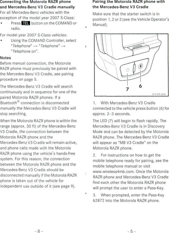 Connecting the Motorola RAZR phoneand Mercedes-Benz V3 Cradle manuallyFor all Mercedes-Benz vehicles with theexception of the model year 2007 S-Class:Press fQ| button on the COMANDorradio.For model year 2007 S-Class vehicles:Using the COMAND Controller, select&quot;Telephone&quot; —&gt; &quot;Telephone&quot; —»&quot;Telephone on&quot;.NotesBefore manual connection, the MotorolaRAZR phone must previously be paired withthe Mercedes-Benz V3 Cradle, see pairingprocedure on page 5.The Mercedes-Benz V3 Cradle will searchcontinuously and in sequence for one of thepaired Motorola RAZR phones. If aBluetooth* connection is disconnectedmanually the Mercedes-Benz V3 Cradle willstop searching.When the Motorola RAZR phone is within theränge (approx. 30 ft) of the Mercedes-BenzV3 Cradle, the connection between theMotorola RAZR phone and theMercedes-Benz V3 Cradle will remain active,and phone calls made with the MotorolaRAZR phone using the vehicle&apos;s hands-freeSystem. For this reason, the connectionbetween the Motorola RAZR phone and theMercedes-Benz V3 Cradle should bedisconnected manually if the Motorola RAZRphone is taken out of the vehicie forindependent use outside of it (see page 9).Pairing the Motorola RAZR phone withthe Mercedes-Benz V3 CradleMake sure that the Starter switch is inPosition 1, 2 or 3 (see the Vehicie Operator&apos;sManual).1. With Mercedes-Benz V3 Cradleconnected to the vehicie press button (6) forapprox. 2-3 seconds.The LED (7) will begin to flash rapidly. TheMercedes-Benz V3 Cradle is in DiscoveryMode and can be detected by the MotorolaRAZR phone. The Mercedes-Benz V3 Cradlewill appear as &quot;MB V3 Cradle&quot; on theMotorola RAZR phone.2. For instructions on how to get themobile telephone ready for pairing, see themobile telephone manual or visitwww.wireless4mb.com. Once the MotorolaRAZR phone and Mercedes-Benz V3 Cradlefind each other the Motorola RAZR phonewill prompt the user to enter a Pass-Key.3. When prompted, enter the Pass-Key62872 into the Motorola RAZR phone.-8--5-