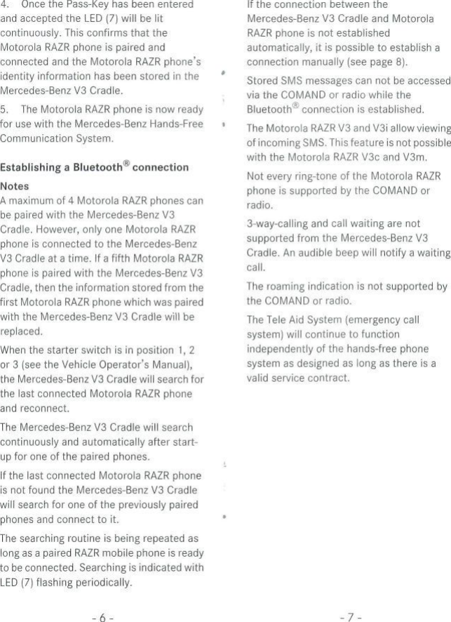 4. Once the Pass-Key has been enteredand accepted the LED (7) will be litcontinuously. This confirms that theMotorola RAZR phone is paired andconnected and the Motorola RAZR phone&apos;sidentity Information has been stored in theMercedes-Benz V3 Cradle.5. The Motorola RAZR phone is now readyfor use with the Mercedes-Benz Hands-FreeCommunication System.Establishing a Bluetooth® connectionNotesA maximum of 4 Motorola RAZR phones canbe paired with the Mercedes-Benz V3Cradle. However, only one Motorola RAZRphone is connected to the Mercedes-BenzV3 Cradle at a time. If a fifth Motorola RAZRphone is paired with the Mercedes-Benz V3Cradle, then the Information stored from thefirst Motorola RAZR phone which was pairedwith the Mercedes-Benz V3 Cradle will bereplaced.When the Starter switch is in position 1, 2or 3 (see the Vehicle Operator&apos;s Manual),the Mercedes-Benz V3 Cradle will search forthe last connected Motorola RAZR phoneand reconnect.The Mercedes-Benz V3 Cradle will searchcontinuously and automatically after start-up for one of the paired phones.If the last connected Motorola RAZR phoneis not found the Mercedes-Benz V3 Cradlewill search for one of the previously pairedphones and connect to it.The searching routine is being repeated aslong as a paired RAZR mobile phone is readyto be connected. Searching is indicated withLED (7) flashing periodically.If the connection between theMercedes-Benz V3 Cradle and MotorolaRAZR phone is not establishedautomatically, it is possible to establish aconnection manually (see page 8).Stored SMS messages can not be accessedvia the COMAND or radio while theBluetooth® connection is established.The Motorola RAZR V3 and V3i allow viewingof incoming SMS. This feature is not possiblewith the Motorola RAZR V3c and V3m.Not every ring-tone of the Motorola RAZRphone is supported by the COMAND orradio.3-way-calling and call waiting are notsupported from the Mercedes-Benz V3Cradle. An audible beep will notify a waitingcall.The roaming indication is not supported bythe COMAND or radio.The Tele Aid System (emergency callSystem) will continue to functionindependently of the hands-free phoneSystem as designed as long as there is avalid Service contract.-6--7-