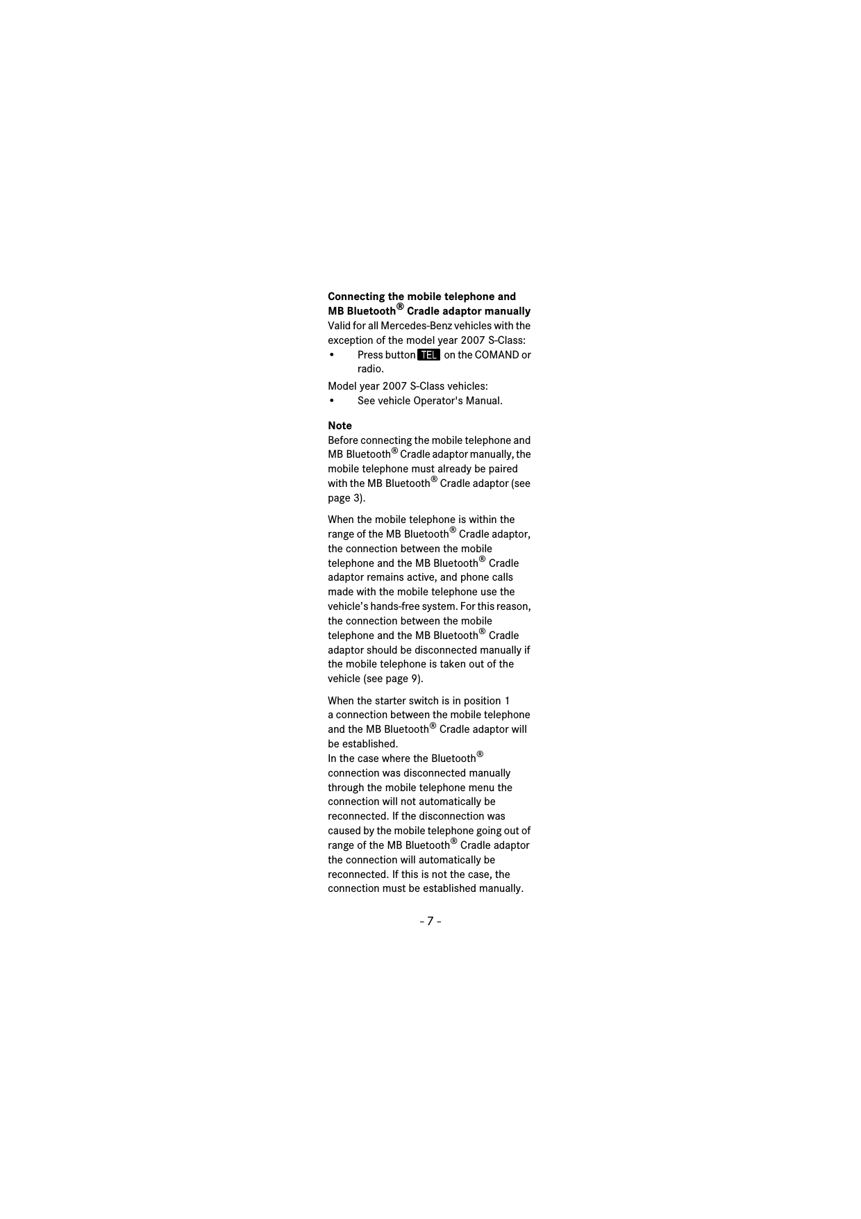 - 7 -Connecting the mobile telephone and MB Bluetooth® Cradle adaptor manuallyValid for all Mercedes-Benz vehicles with the exception of the model year 2007 S-Class:• Press button   on the COMAND or radio.Model year 2007 S-Class vehicles:• See vehicle Operator&apos;s Manual.NoteBefore connecting the mobile telephone and MB Bluetooth® Cradle adaptor manually, the mobile telephone must already be paired with the MB Bluetooth® Cradle adaptor (see page 3).When the mobile telephone is within the range of the MB Bluetooth® Cradle adaptor, the connection between the mobile telephone and the MB Bluetooth® Cradle adaptor remains active, and phone calls made with the mobile telephone use the vehicle’s hands-free system. For this reason, the connection between the mobile telephone and the MB Bluetooth® Cradle adaptor should be disconnected manually if the mobile telephone is taken out of the vehicle (see page 9).When the starter switch is in position 1 a connection between the mobile telephone and the MB Bluetooth® Cradle adaptor will be established.In the case where the Bluetooth® connection was disconnected manually through the mobile telephone menu the connection will not automatically be reconnected. If the disconnection was caused by the mobile telephone going out of range of the MB Bluetooth® Cradle adaptor the connection will automatically be reconnected. If this is not the case, the connection must be established manually.