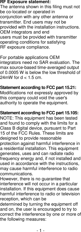 - 1 - RF Exposure statement: The antenna shown in this filing must not be co-located or operated in conjunction with any other antenna or transmitter. End users may not be provided with the installation instructions. OEM integrators and end users must be provided with transmitter operating conditions for satisfying RF exposure compliance.  For portable applications OEM integrators need no SAR evaluation. The max source-based time-averaged output of 0.0005 W is below the low threshold of 24mW for d &lt; 1.5 cm.  Statement according to FCC part 15.21: Modifications not expressly approved by this company could void the user&apos;s authority to operate the equipment.   Statement according to FCC part 15.105: NOTE: This equipment has been tested and found to comply with the limits for a Class B digital device, pursuant to Part 15 of the FCC Rules. These limits are designed to provide reasonable protection against harmful interference in a residential installation. This equipment generates, uses and can radiate radio frequency energy and, if not installed and used in accordance with the instructions, may cause harmful interference to radio communications. However, there is no guarantee that interference will not occur in a particular installation. If this equipment does cause harmful interference to radio or television reception, which can be determined by turning the equipment off and on, the user is encouraged to try to correct the interference by one or more of the following measures: 