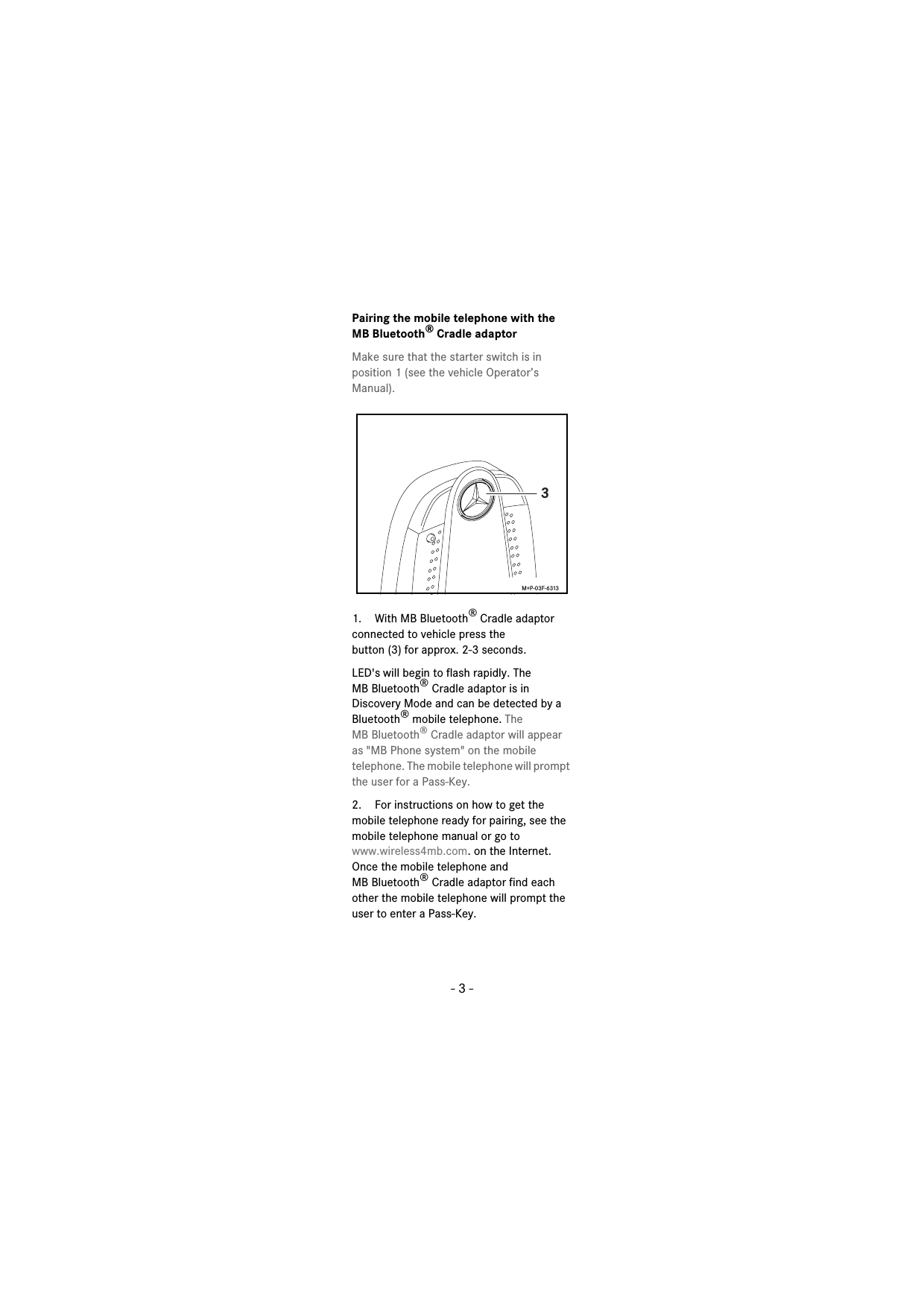 - 3 -Pairing the mobile telephone with the MB Bluetooth® Cradle adaptorMake sure that the starter switch is in position 1 (see the vehicle Operator’s Manual).1. With MB Bluetooth® Cradle adaptor connected to vehicle press thebutton (3) for approx. 2-3 seconds.LED&apos;s will begin to flash rapidly. The MB Bluetooth® Cradle adaptor is in Discovery Mode and can be detected by a Bluetooth® mobile telephone. The MB Bluetooth® Cradle adaptor will appear as &quot;MB Phone system&quot; on the mobile telephone. The mobile telephone will prompt the user for a Pass-Key.2. For instructions on how to get the mobile telephone ready for pairing, see the mobile telephone manual or go to www.wireless4mb.com. on the Internet. Once the mobile telephone and MB Bluetooth® Cradle adaptor find each other the mobile telephone will prompt the user to enter a Pass-Key.3 M+P-03F-6313