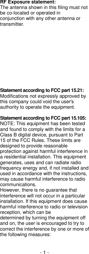 - 1 - RF Exposure statement: The antenna shown in this filing must not be co-located or operated in conjunction with any other antenna or transmitter.             integrators need no SAR evaluation. The max source-based time-averaged output of 0.0005 W is below the low threshold of 24mW for d &lt; 1.5 cm.  Statement according to FCC part 15.21: Modifications not expressly approved by this company could void the user&apos;s authority to operate the equipment.   Statement according to FCC part 15.105: NOTE: This equipment has been tested and found to comply with the limits for a Class B digital device, pursuant to Part 15 of the FCC Rules. These limits are designed to provide reasonable protection against harmful interference in a residential installation. This equipment generates, uses and can radiate radio frequency energy and, if not installed and used in accordance with the instructions, may cause harmful interference to radio communications. However, there is no guarantee that interference will not occur in a particular installation. If this equipment does cause harmful interference to radio or television reception, which can be determined by turning the equipment off and on, the user is encouraged to try to correct the interference by one or more of the following measures: 