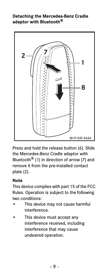 - 9 -Detaching the Mercedes-Benz Cradle adaptor with Bluetooth®Press and hold the release button (6). Slide the Mercedes-Benz Cradle adaptor with Bluetooth®(1) in direction of arrow (7) and remove it from the pre-installed contact plate (2).NoteThis device complies with part 15 of the FCC Rules. Operation is subject to the following two conditions:• This device may not cause harmful interference.• This device must accept any interference received, including interference that may cause undesired operation.1872M+P-03F-6666