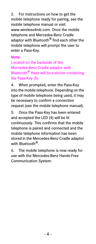 - 4 -2. For instructions on how to get the mobile telephone ready for pairing, see the mobile telephone manual or visit www.wireless4mb.com. Once the mobile telephone and Mercedes-Benz Cradle adaptor with Bluetooth® find each other the mobile telephone will prompt the user to enter a Pass-Key.NoteLocated on the backside of the Mercedes-Benz Cradle adaptor with Bluetooth® there will be a sticker containing the Pass-Key (5).4. When prompted, enter the Pass-Key into the mobile telephone. Depending on the type of mobile telephone being used, it may be necessary to confirm a connection request (see the mobile telephone manual).5. Once the Pass-Key has been entered and accepted the LED (4) will be lit continuously. This confirms that the mobile telephone is paired and connected and the mobile telephone information has been stored in the Mercedes-Benz Cradle adaptor with Bluetooth®.6. The mobile telephone is now ready for use with the Mercedes-Benz Hands-Free Communication System.