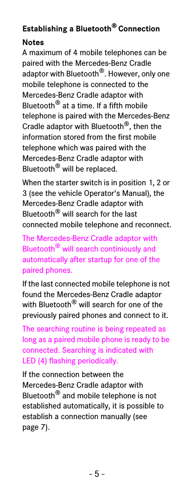 - 5 -Establishing a Bluetooth® ConnectionNotesA maximum of 4 mobile telephones can be paired with the Mercedes-Benz Cradle adaptor with Bluetooth®. However, only one mobile telephone is connected to the Mercedes-Benz Cradle adaptor with Bluetooth® at a time. If a fifth mobile telephone is paired with the Mercedes-Benz Cradle adaptor with Bluetooth®, then the information stored from the first mobile telephone which was paired with the Mercedes-Benz Cradle adaptor with Bluetooth® will be replaced.When the starter switch is in position 1, 2 or 3 (see the vehicle Operator&apos;s Manual), the Mercedes-Benz Cradle adaptor with Bluetooth® will search for the last connected mobile telephone and reconnect.The Mercedes-Benz Cradle adaptor with Bluetooth® will search continiously and automatically after startup for one of the paired phones.If the last connected mobile telephone is not found the Mercedes-Benz Cradle adaptor with Bluetooth® will search for one of the previously paired phones and connect to it.The searching routine is being repeated as long as a paired mobile phone is ready to be connected. Searching is indicated with LED (4) flashing periodically.If the connection between the Mercedes-Benz Cradle adaptor with Bluetooth® and mobile telephone is not established automatically, it is possible to establish a connection manually (see page 7).