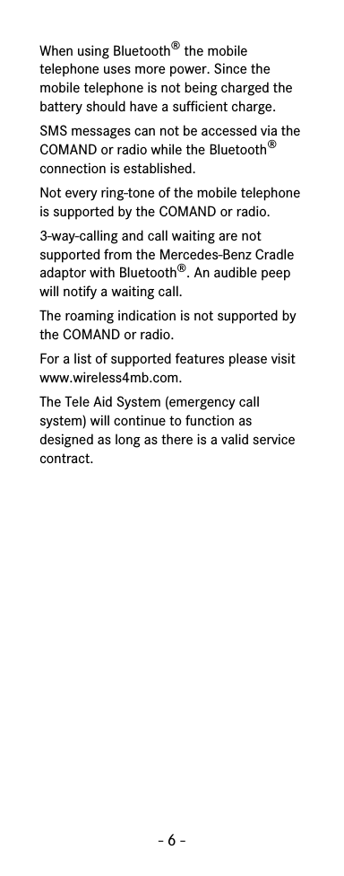 - 6 -When using Bluetooth® the mobile telephone uses more power. Since the mobile telephone is not being charged the battery should have a sufficient charge.SMS messages can not be accessed via the COMAND or radio while the Bluetooth® connection is established.Not every ring-tone of the mobile telephone is supported by the COMAND or radio.3-way-calling and call waiting are not supported from the Mercedes-Benz Cradle adaptor with Bluetooth®. An audible peep will notify a waiting call.The roaming indication is not supported by the COMAND or radio.For a list of supported features please visit www.wireless4mb.com.The Tele Aid System (emergency call system) will continue to function as designed as long as there is a valid service contract.