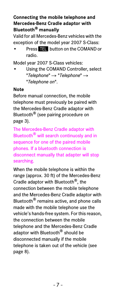 - 7 -Connecting the mobile telephone and Mercedes-Benz Cradle adaptor with Bluetooth® manuallyValid for all Mercedes-Benz vehicles with the exception of the model year 2007 S-Class:• Press  button on the COMAND or radio.Model year 2007 S-Class vehicles:• Using the COMAND Controller, select &quot;Telephone&quot; 씮 &quot;Telephone&quot; 씮 &quot;Telephone on&quot;.NoteBefore manual connection, the mobile telephone must previously be paired with the Mercedes-Benz Cradle adaptor with Bluetooth® (see pairing procedure on page 3).The Mercedes-Benz Cradle adaptor with Bluetooth® will search continuosly and in sequence for one of the paired mobile phones. If a bluetooth connection is disconnect manually that adapter will stop searching.When the mobile telephone is within the range (approx. 30 ft) of the Mercedes-Benz Cradle adaptor with Bluetooth®, the connection between the mobile telephone and the Mercedes-Benz Cradle adaptor with Bluetooth® remains active, and phone calls made with the mobile telephone use the vehicle’s hands-free system. For this reason, the connection between the mobile telephone and the Mercedes-Benz Cradle adaptor with Bluetooth® should be disconnected manually if the mobile telephone is taken out of the vehicle (see page 8).