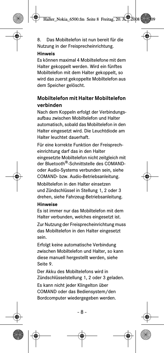 - 8 -8. Das Mobiltelefon ist nun bereit für die Nutzung in der Freisprecheinrichtung. HinweisEs können maximal 4 Mobiltelefone mit dem Halter gekoppelt werden. Wird ein fünftes Mobiltelefon mit dem Halter gekoppelt, so wird das zuerst gekoppelte Mobiltelefon aus dem Speicher gelöscht.Mobiltelefon mit Halter Mobiltelefon verbindenNach dem Koppeln erfolgt der Verbindungs-aufbau zwischen Mobiltelefon und Halter automatisch, sobald das Mobiltelefon in den Halter eingesetzt wird. Die Leuchtdiode am Halter leuchtet dauerhaft.Für eine korrekte Funktion der Freisprech-einrichtung darf das in den Halter eingesetzte Mobiltelefon nicht zeitgleich mit der Bluetooth®-Schnittstelle des COMAND- oder Audio-Systems verbunden sein, siehe COMAND- bzw. Audio-Betriebsanleitung.Mobiltelefon in den Halter einsetzenund Zündschlüssel in Stellung 1, 2 oder 3drehen, siehe Fahrzeug-Betriebsanleitung.HinweiseEs ist immer nur das Mobiltelefon mit dem Halter verbunden, welches eingesetzt ist.Zur Nutzung der Freisprecheinrichtung muss das Mobiltelefon in den Halter eingesetzt sein.Erfolgt keine automatische Verbindung zwischen Mobiltelefon und Halter, so kann diese manuell hergestellt werden, siehe Seite 9.Der Akku des Mobiltelefons wird in Zündschlüsselstellung 1, 2 oder 3 geladen.Es kann nicht jeder Klingelton über COMAND oder das Bediensystem/den Bordcomputer wiedergegeben werden.Halter_Nokia_6500.fm  Seite 8  Freitag, 20. Juni 2008  9:07 09