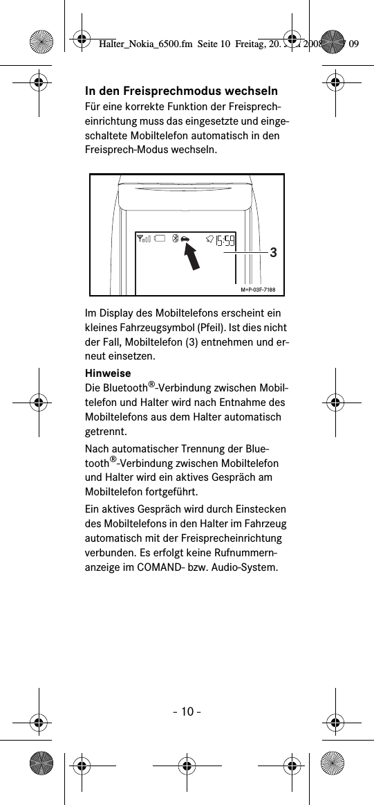 - 10 -In den Freisprechmodus wechselnFür eine korrekte Funktion der Freisprech-einrichtung muss das eingesetzte und einge-schaltete Mobiltelefon automatisch in den Freisprech-Modus wechseln.Im Display des Mobiltelefons erscheint ein kleines Fahrzeugsymbol (Pfeil). Ist dies nicht der Fall, Mobiltelefon (3) entnehmen und er-neut einsetzen.HinweiseDie Bluetooth®-Verbindung zwischen Mobil-telefon und Halter wird nach Entnahme des Mobiltelefons aus dem Halter automatisch getrennt.Nach automatischer Trennung der Blue-tooth®-Verbindung zwischen Mobiltelefon und Halter wird ein aktives Gespräch am Mobiltelefon fortgeführt.Ein aktives Gespräch wird durch Einstecken des Mobiltelefons in den Halter im Fahrzeug automatisch mit der Freisprecheinrichtung verbunden. Es erfolgt keine Rufnummern-anzeige im COMAND- bzw. Audio-System.3M+P-03F-7188Halter_Nokia_6500.fm  Seite 10  Freitag, 20. Juni 2008  9:07 09