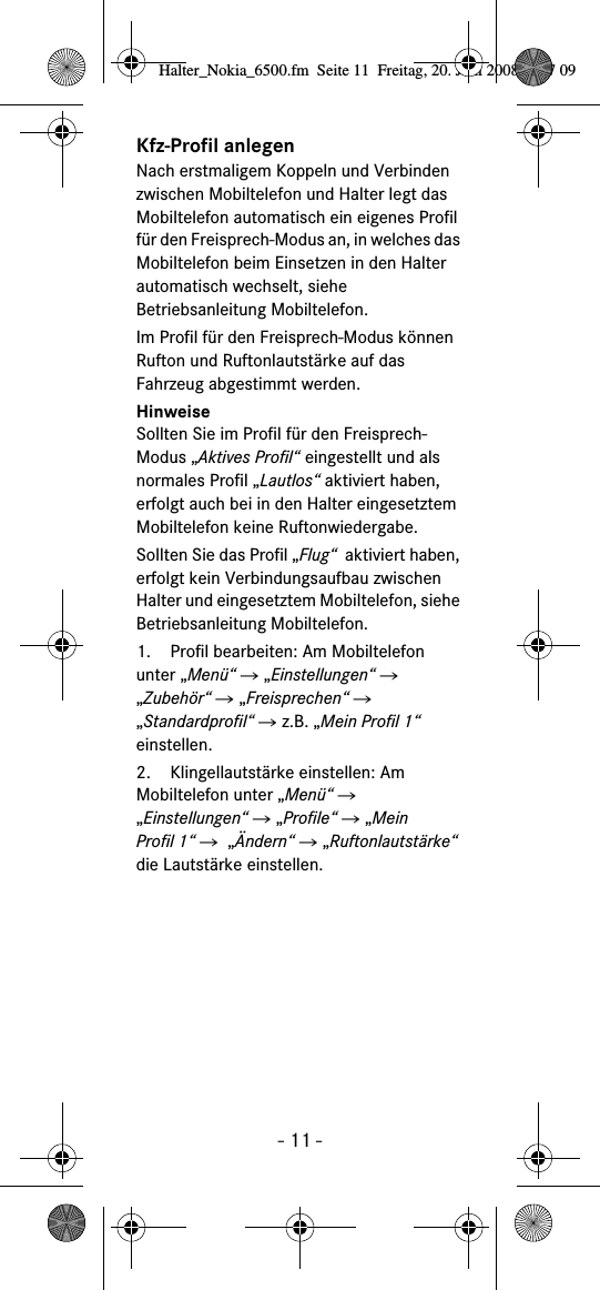 - 11 -Kfz-Profil anlegen Nach erstmaligem Koppeln und Verbinden zwischen Mobiltelefon und Halter legt das Mobiltelefon automatisch ein eigenes Profil für den Freisprech-Modus an, in welches das Mobiltelefon beim Einsetzen in den Halter automatisch wechselt, siehe Betriebsanleitung Mobiltelefon.Im Profil für den Freisprech-Modus können Rufton und Ruftonlautstärke auf das Fahrzeug abgestimmt werden.HinweiseSollten Sie im Profil für den Freisprech-Modus „Aktives Profil“ eingestellt und als normales Profil „Lautlos“ aktiviert haben, erfolgt auch bei in den Halter eingesetztem Mobiltelefon keine Ruftonwiedergabe.Sollten Sie das Profil „Flug“  aktiviert haben, erfolgt kein Verbindungsaufbau zwischen Halter und eingesetztem Mobiltelefon, siehe Betriebsanleitung Mobiltelefon.  1. Profil bearbeiten: Am Mobiltelefon unter „Menü“ Ǟ „Einstellungen“ Ǟ „Zubehör“ Ǟ „Freisprechen“ Ǟ „Standardprofil“ Ǟ z.B. „Mein Profil 1“ einstellen.2. Klingellautstärke einstellen: Am Mobiltelefon unter „Menü“ Ǟ „Einstellungen“ Ǟ „Profile“ Ǟ „Mein Profil 1“ Ǟ  „Ändern“ Ǟ „Ruftonlautstärke“ die Lautstärke einstellen.Halter_Nokia_6500.fm  Seite 11  Freitag, 20. Juni 2008  9:07 09