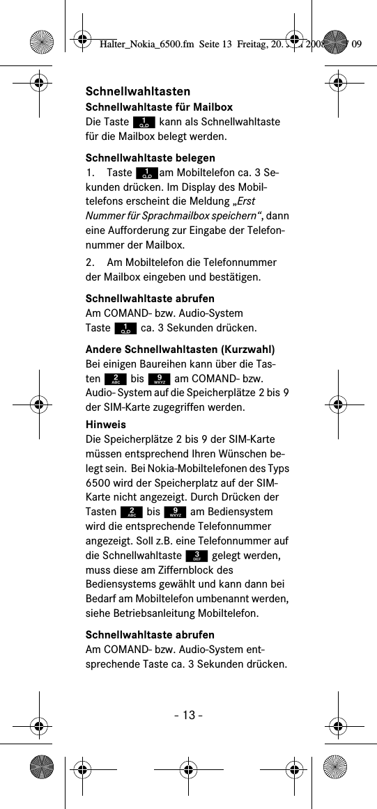 - 13 -SchnellwahltastenSchnellwahltaste für MailboxDie Taste A kann als Schnellwahltaste für die Mailbox belegt werden.Schnellwahltaste belegen1. Taste Aam Mobiltelefon ca. 3 Se-kunden drücken. Im Display des Mobil-telefons erscheint die Meldung „Erst Nummer für Sprachmailbox speichern“, dann eine Aufforderung zur Eingabe der Telefon-nummer der Mailbox.2. Am Mobiltelefon die Telefonnummer der Mailbox eingeben und bestätigen.Schnellwahltaste abrufenAm COMAND- bzw. Audio-System Taste A ca. 3 Sekunden drücken.Andere Schnellwahltasten (Kurzwahl)Bei einigen Baureihen kann über die Tas-ten 2 bis 9 am COMAND- bzw. Audio- System auf die Speicherplätze 2 bis 9 der SIM-Karte zugegriffen werden.HinweisDie Speicherplätze 2 bis 9 der SIM-Karte müssen entsprechend Ihren Wünschen be-legt sein.  Bei Nokia-Mobiltelefonen des Typs 6500 wird der Speicherplatz auf der SIM-Karte nicht angezeigt. Durch Drücken der Tasten 2 bis 9 am Bediensystem wird die entsprechende Telefonnummer angezeigt. Soll z.B. eine Telefonnummer auf die Schnellwahltaste 3 gelegt werden, muss diese am Ziffernblock des Bediensystems gewählt und kann dann bei Bedarf am Mobiltelefon umbenannt werden, siehe Betriebsanleitung Mobiltelefon.Schnellwahltaste abrufenAm COMAND- bzw. Audio-System ent-sprechende Taste ca. 3 Sekunden drücken.  Halter_Nokia_6500.fm  Seite 13  Freitag, 20. Juni 2008  9:07 09