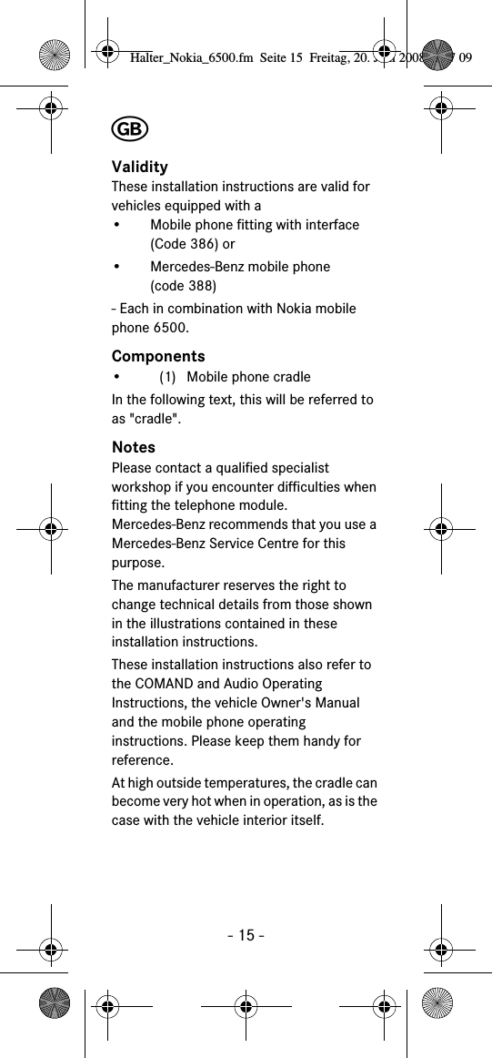 - 15 -╞ValidityThese installation instructions are valid for vehicles equipped with a• Mobile phone fitting with interface (Code 386) or• Mercedes-Benz mobile phone (code 388)- Each in combination with Nokia mobile phone 6500.Components• (1) Mobile phone cradleIn the following text, this will be referred to as &quot;cradle&quot;.NotesPlease contact a qualified specialist workshop if you encounter difficulties when fitting the telephone module. Mercedes-Benz recommends that you use a Mercedes-Benz Service Centre for this purpose.The manufacturer reserves the right to change technical details from those shown in the illustrations contained in these installation instructions.These installation instructions also refer to the COMAND and Audio Operating Instructions, the vehicle Owner&apos;s Manual and the mobile phone operating instructions. Please keep them handy for reference.At high outside temperatures, the cradle can become very hot when in operation, as is the case with the vehicle interior itself.Halter_Nokia_6500.fm  Seite 15  Freitag, 20. Juni 2008  9:07 09