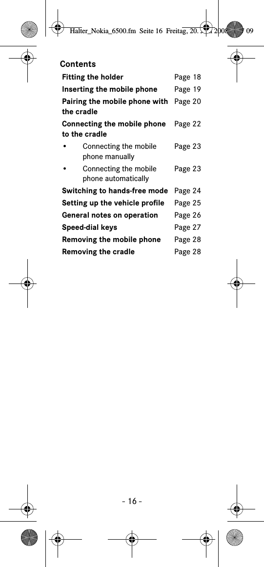 - 16 -ContentsFitting the holder Page 18Inserting the mobile phone Page 19Pairing the mobile phone with the cradlePage 20Connecting the mobile phone to the cradlePage 22• Connecting the mobile phone manuallyPage 23• Connecting the mobile phone automaticallyPage 23Switching to hands-free mode Page 24Setting up the vehicle profile Page 25General notes on operation Page 26Speed-dial keys Page 27Removing the mobile phone Page 28Removing the cradle Page 28Halter_Nokia_6500.fm  Seite 16  Freitag, 20. Juni 2008  9:07 09