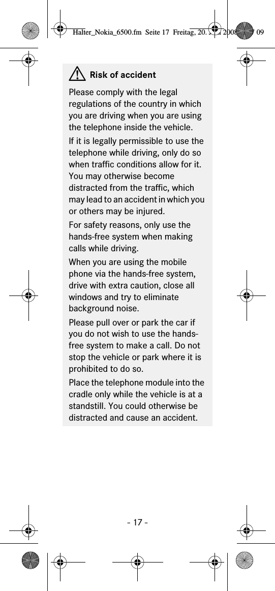 - 17 -GRisk of accidentPlease comply with the legal regulations of the country in which you are driving when you are using the telephone inside the vehicle.If it is legally permissible to use the telephone while driving, only do so when traffic conditions allow for it. You may otherwise become distracted from the traffic, which may lead to an accident in which you or others may be injured.For safety reasons, only use the hands-free system when making calls while driving.When you are using the mobile phone via the hands-free system, drive with extra caution, close all windows and try to eliminate background noise.Please pull over or park the car if you do not wish to use the hands-free system to make a call. Do not stop the vehicle or park where it is prohibited to do so.Place the telephone module into the cradle only while the vehicle is at a standstill. You could otherwise be distracted and cause an accident.Halter_Nokia_6500.fm  Seite 17  Freitag, 20. Juni 2008  9:07 09