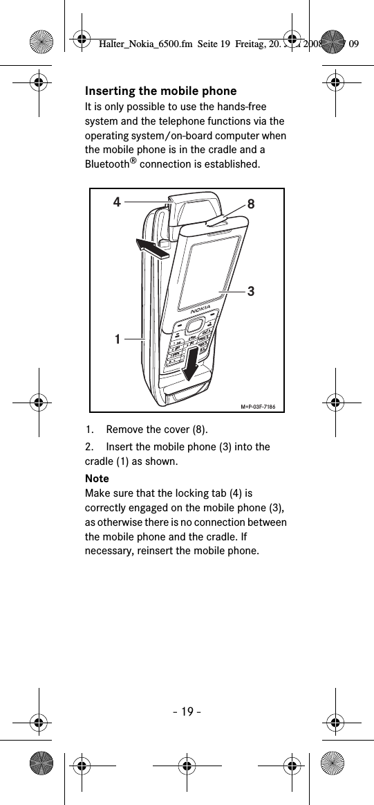 - 19 -Inserting the mobile phoneIt is only possible to use the hands-free system and the telephone functions via the operating system/on-board computer when the mobile phone is in the cradle and a Bluetooth® connection is established. 1. Remove the cover (8).2. Insert the mobile phone (3) into the cradle (1) as shown. NoteMake sure that the locking tab (4) is correctly engaged on the mobile phone (3), as otherwise there is no connection between the mobile phone and the cradle. If necessary, reinsert the mobile phone. abcdefghijklmnopqrstuvwxyz+1438M+P-03F-7186Halter_Nokia_6500.fm  Seite 19  Freitag, 20. Juni 2008  9:07 09