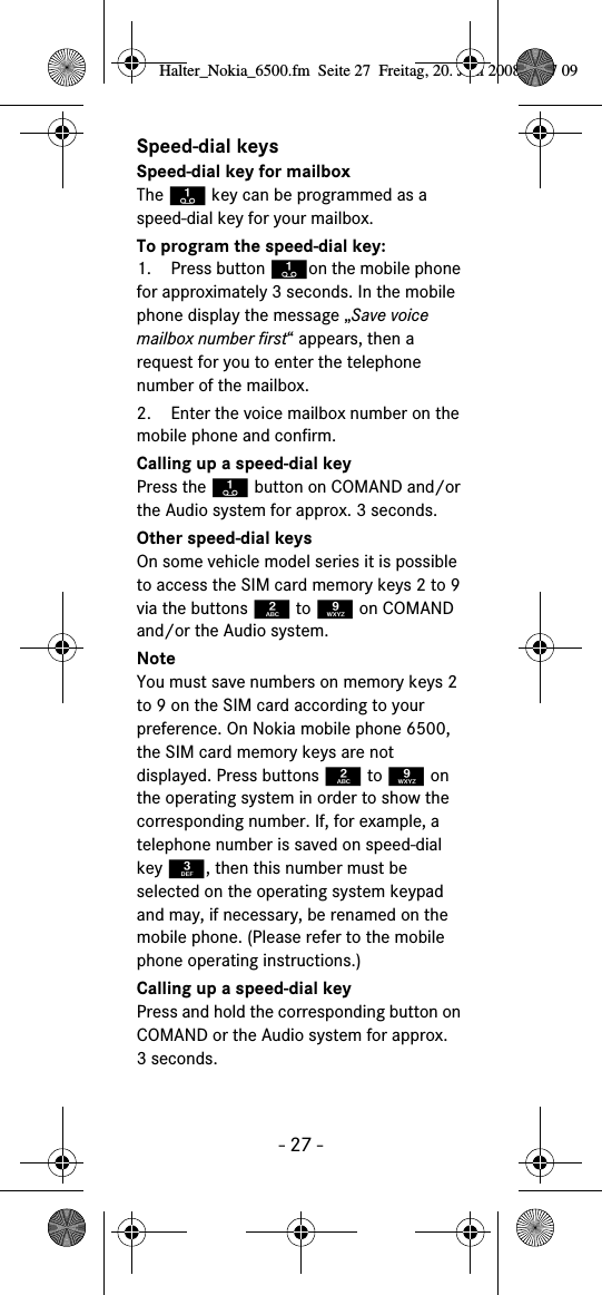 - 27 -Speed-dial keysSpeed-dial key for mailboxThe A key can be programmed as a speed-dial key for your mailbox.To program the speed-dial key:1. Press button Aon the mobile phone for approximately 3 seconds. In the mobile phone display the message „Save voice mailbox number first“ appears, then a request for you to enter the telephone number of the mailbox.2. Enter the voice mailbox number on the mobile phone and confirm.Calling up a speed-dial keyPress the A button on COMAND and/or the Audio system for approx. 3 seconds.Other speed-dial keysOn some vehicle model series it is possible to access the SIM card memory keys 2 to 9 via the buttons 2 to 9 on COMAND and/or the Audio system.NoteYou must save numbers on memory keys 2 to 9 on the SIM card according to your preference. On Nokia mobile phone 6500, the SIM card memory keys are not displayed. Press buttons 2 to 9 on the operating system in order to show the corresponding number. If, for example, a telephone number is saved on speed-dial key 3, then this number must be selected on the operating system keypad and may, if necessary, be renamed on the mobile phone. (Please refer to the mobile phone operating instructions.)Calling up a speed-dial keyPress and hold the corresponding button on COMAND or the Audio system for approx. 3seconds.Halter_Nokia_6500.fm  Seite 27  Freitag, 20. Juni 2008  9:07 09