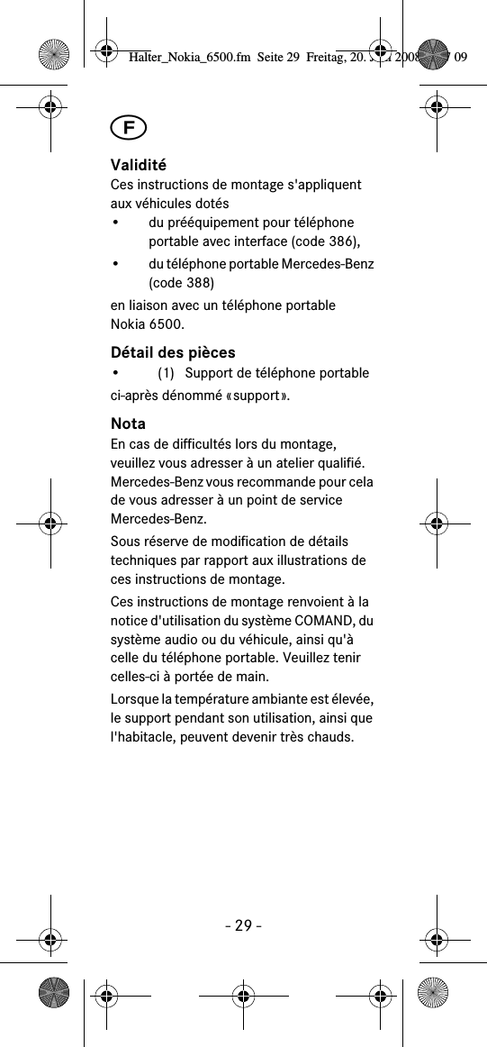 - 29 -╘ValiditéCes instructions de montage s&apos;appliquent aux véhicules dotés• du prééquipement pour téléphone portable avec interface (code 386),• du téléphone portable Mercedes-Benz (code 388)en liaison avec un téléphone portable Nokia 6500.Détail des pièces• (1) Support de téléphone portableci-après dénommé «support».NotaEn cas de difficultés lors du montage, veuillez vous adresser à un atelier qualifié. Mercedes-Benz vous recommande pour cela de vous adresser à un point de service Mercedes-Benz.Sous réserve de modification de détails techniques par rapport aux illustrations de ces instructions de montage.Ces instructions de montage renvoient à la notice d&apos;utilisation du système COMAND, du système audio ou du véhicule, ainsi qu&apos;à celle du téléphone portable. Veuillez tenir celles-ci à portée de main.Lorsque la température ambiante est élevée, le support pendant son utilisation, ainsi que l&apos;habitacle, peuvent devenir très chauds.Halter_Nokia_6500.fm  Seite 29  Freitag, 20. Juni 2008  9:07 09