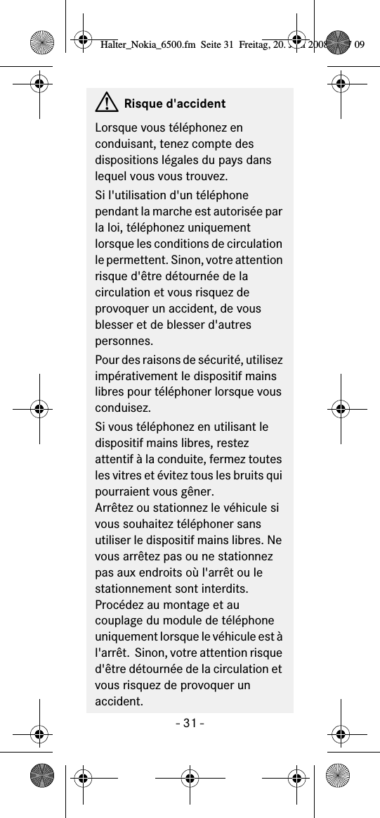 - 31 -GRisque d&apos;accidentLorsque vous téléphonez en conduisant, tenez compte des dispositions légales du pays dans lequel vous vous trouvez.Si l&apos;utilisation d&apos;un téléphone pendant la marche est autorisée par la loi, téléphonez uniquement lorsque les conditions de circulation le permettent. Sinon, votre attention risque d&apos;être détournée de la circulation et vous risquez de provoquer un accident, de vous blesser et de blesser d&apos;autres personnes.Pour des raisons de sécurité, utilisez impérativement le dispositif mains libres pour téléphoner lorsque vous conduisez.Si vous téléphonez en utilisant le dispositif mains libres, restez attentif à la conduite, fermez toutes les vitres et évitez tous les bruits qui pourraient vous gêner.Arrêtez ou stationnez le véhicule si vous souhaitez téléphoner sans utiliser le dispositif mains libres. Ne vous arrêtez pas ou ne stationnez pas aux endroits où l&apos;arrêt ou le stationnement sont interdits.Procédez au montage et au couplage du module de téléphone uniquement lorsque le véhicule est à l&apos;arrêt.  Sinon, votre attention risque d&apos;être détournée de la circulation et vous risquez de provoquer un accident.Halter_Nokia_6500.fm  Seite 31  Freitag, 20. Juni 2008  9:07 09