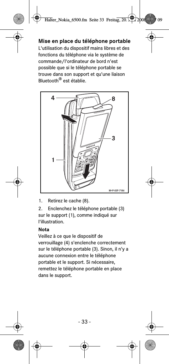 - 33 -Mise en place du téléphone portableL&apos;utilisation du dispositif mains libres et des fonctions du téléphone via le système de commande/l&apos;ordinateur de bord n&apos;est possible que si le téléphone portable se trouve dans son support et qu&apos;une liaison Bluetooth® est établie. 1. Retirez le cache (8).2. Enclenchez le téléphone portable (3) sur le support (1), comme indiqué sur l&apos;illustration. NotaVeillez à ce que le dispositif de verrouillage (4) s&apos;enclenche correctement sur le téléphone portable (3). Sinon, il n&apos;y a aucune connexion entre le téléphone portable et le support. Si nécessaire, remettez le téléphone portable en place dans le support. abcdefghijklmnopqrstuvwxyz+1438M+P-03F-7186Halter_Nokia_6500.fm  Seite 33  Freitag, 20. Juni 2008  9:07 09