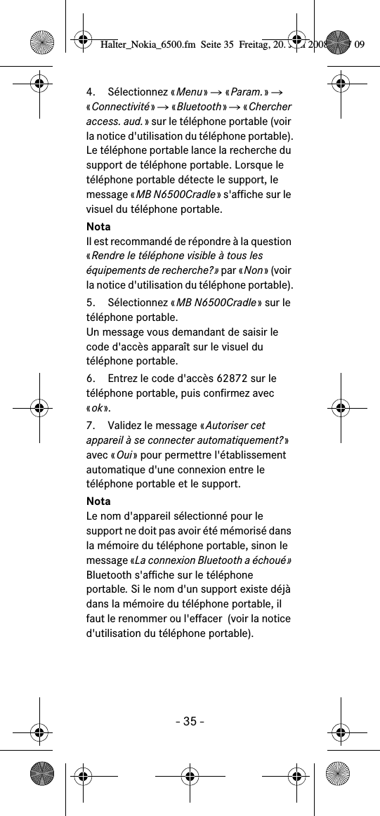 - 35 -4. Sélectionnez «Menu» Ǟ «Param.» Ǟ «Connectivité» Ǟ «Bluetooth» Ǟ «Chercher access. aud.» sur le téléphone portable (voir la notice d&apos;utilisation du téléphone portable).Le téléphone portable lance la recherche du support de téléphone portable. Lorsque le téléphone portable détecte le support, le message «MB N6500Cradle» s&apos;affiche sur le visuel du téléphone portable.NotaIl est recommandé de répondre à la question «Rendre le téléphone visible à tous les équipements de recherche?» par «Non» (voir la notice d&apos;utilisation du téléphone portable).5. Sélectionnez «MB N6500Cradle» sur le téléphone portable.Un message vous demandant de saisir le code d&apos;accès apparaît sur le visuel du téléphone portable.6. Entrez le code d&apos;accès 62872 sur le téléphone portable, puis confirmez avec «ok». 7. Validez le message «Autoriser cet appareil à se connecter automatiquement?» avec «Oui» pour permettre l&apos;établissement automatique d&apos;une connexion entre le téléphone portable et le support.NotaLe nom d&apos;appareil sélectionné pour le support ne doit pas avoir été mémorisé dans la mémoire du téléphone portable, sinon le message «La connexion Bluetooth a échoué» Bluetooth s&apos;affiche sur le téléphone portable. Si le nom d&apos;un support existe déjà dans la mémoire du téléphone portable, il faut le renommer ou l&apos;effacer  (voir la notice d&apos;utilisation du téléphone portable).Halter_Nokia_6500.fm  Seite 35  Freitag, 20. Juni 2008  9:07 09