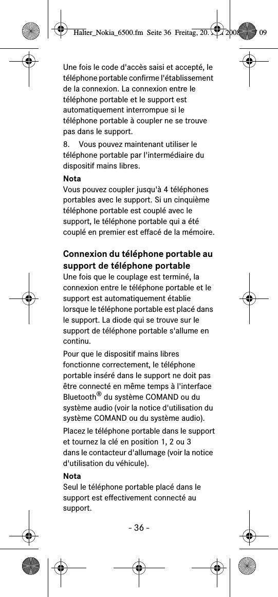 - 36 -Une fois le code d&apos;accès saisi et accepté, le téléphone portable confirme l&apos;établissement de la connexion. La connexion entre le téléphone portable et le support est automatiquement interrompue si le téléphone portable à coupler ne se trouve pas dans le support.8. Vous pouvez maintenant utiliser le téléphone portable par l&apos;intermédiaire du dispositif mains libres. NotaVous pouvez coupler jusqu&apos;à 4 téléphones portables avec le support. Si un cinquième téléphone portable est couplé avec le support, le téléphone portable qui a été couplé en premier est effacé de la mémoire.Connexion du téléphone portable au support de téléphone portableUne fois que le couplage est terminé, la connexion entre le téléphone portable et le support est automatiquement établie lorsque le téléphone portable est placé dans le support. La diode qui se trouve sur le support de téléphone portable s&apos;allume en continu.Pour que le dispositif mains libres fonctionne correctement, le téléphone portable inséré dans le support ne doit pas être connecté en même temps à l&apos;interface Bluetooth® du système COMAND ou du système audio (voir la notice d&apos;utilisation du système COMAND ou du système audio).Placez le téléphone portable dans le supportet tournez la clé en position 1, 2 ou 3dans le contacteur d&apos;allumage (voir la notice d&apos;utilisation du véhicule).NotaSeul le téléphone portable placé dans le support est effectivement connecté au support.Halter_Nokia_6500.fm  Seite 36  Freitag, 20. Juni 2008  9:07 09