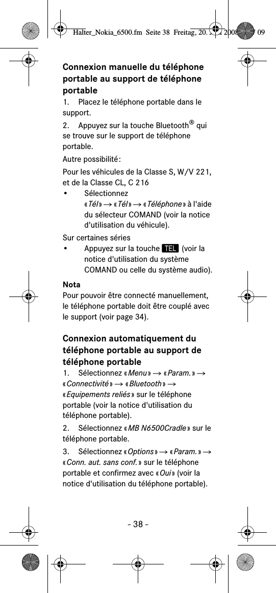 - 38 -Connexion manuelle du téléphone portable au support de téléphone portable1. Placez le téléphone portable dans le support.2. Appuyez sur la touche Bluetooth® qui se trouve sur le support de téléphone portable.Autre possibilité:Pour les véhicules de la Classe S, W/V 221, et de la Classe CL, C 216• Sélectionnez«Tél» Ǟ «Tél» Ǟ «Téléphone» à l&apos;aide du sélecteur COMAND (voir la notice d&apos;utilisation du véhicule).Sur certaines séries• Appuyez sur la touche  (voir la notice d&apos;utilisation du système COMAND ou celle du système audio).NotaPour pouvoir être connecté manuellement, le téléphone portable doit être couplé avec le support (voir page 34).Connexion automatiquement du téléphone portable au support de téléphone portable1. Sélectionnez «Menu» Ǟ «Param.» Ǟ «Connectivité» Ǟ «Bluetooth» Ǟ «Equipements reliés» sur le téléphone portable (voir la notice d&apos;utilisation du téléphone portable).2. Sélectionnez «MB N6500Cradle» sur le téléphone portable.3. Sélectionnez «Options» Ǟ «Param.» Ǟ «Conn. aut. sans conf.» sur le téléphone portable et confirmez avec «Oui» (voir la notice d&apos;utilisation du téléphone portable).Halter_Nokia_6500.fm  Seite 38  Freitag, 20. Juni 2008  9:07 09