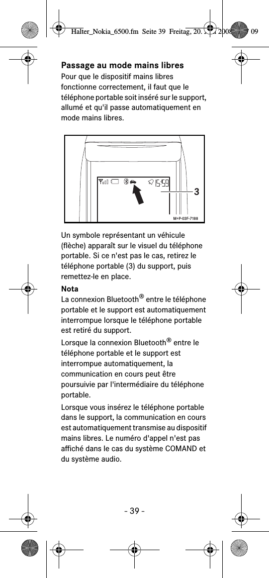 - 39 -Passage au mode mains libresPour que le dispositif mains libres fonctionne correctement, il faut que le téléphone portable soit inséré sur le support, allumé et qu&apos;il passe automatiquement en mode mains libres.Un symbole représentant un véhicule (flèche) apparaît sur le visuel du téléphone portable. Si ce n&apos;est pas le cas, retirez le téléphone portable (3) du support, puis remettez-le en place.NotaLa connexion Bluetooth® entre le téléphone portable et le support est automatiquement interrompue lorsque le téléphone portable est retiré du support.Lorsque la connexion Bluetooth® entre le téléphone portable et le support est interrompue automatiquement, la communication en cours peut être poursuivie par l&apos;intermédiaire du téléphone portable.Lorsque vous insérez le téléphone portable dans le support, la communication en cours est automatiquement transmise au dispositif mains libres. Le numéro d&apos;appel n&apos;est pas affiché dans le cas du système COMAND et du système audio.3M+P-03F-7188Halter_Nokia_6500.fm  Seite 39  Freitag, 20. Juni 2008  9:07 09