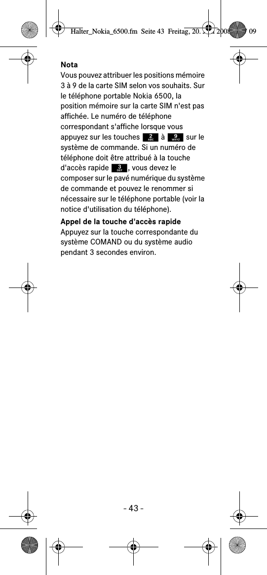 - 43 -NotaVous pouvez attribuer les positions mémoire 3 à 9 de la carte SIM selon vos souhaits. Sur le téléphone portable Nokia 6500, la position mémoire sur la carte SIM n&apos;est pas affichée. Le numéro de téléphone correspondant s&apos;affiche lorsque vous appuyez sur les touches 2 à 9 sur le système de commande. Si un numéro de téléphone doit être attribué à la touche d&apos;accès rapide 3, vous devez le composer sur le pavé numérique du système de commande et pouvez le renommer si nécessaire sur le téléphone portable (voir la notice d&apos;utilisation du téléphone).Appel de la touche d&apos;accès rapideAppuyez sur la touche correspondante du système COMAND ou du système audio pendant 3 secondes environ.Halter_Nokia_6500.fm  Seite 43  Freitag, 20. Juni 2008  9:07 09