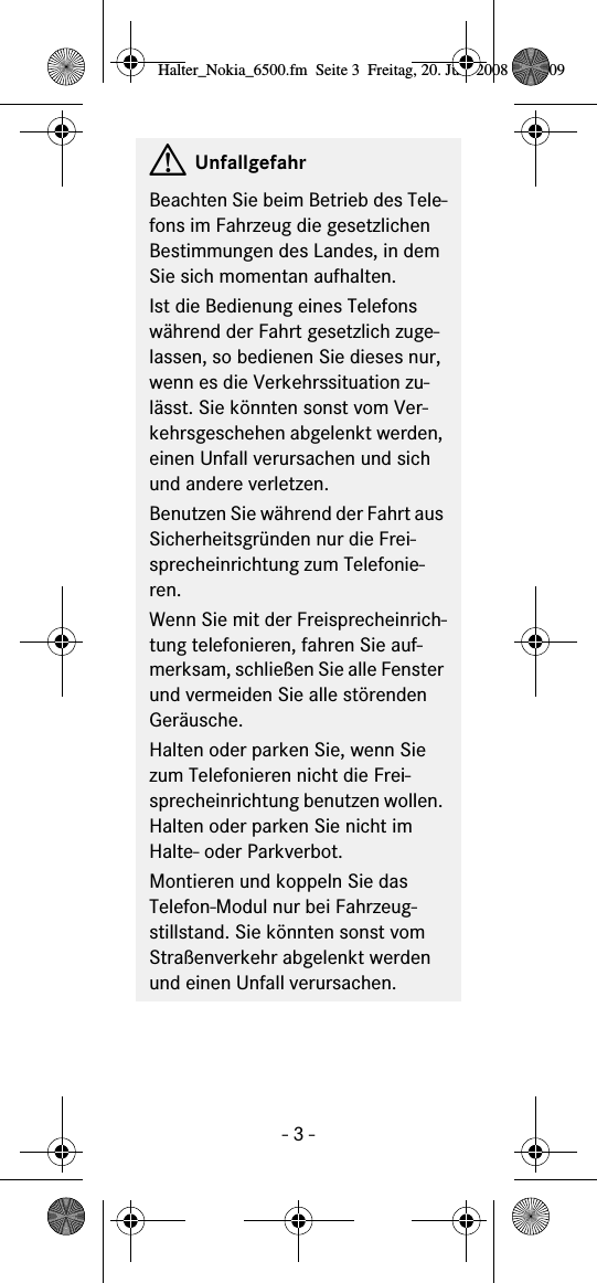 - 3 -GUnfallgefahrBeachten Sie beim Betrieb des Tele-fons im Fahrzeug die gesetzlichen Bestimmungen des Landes, in dem Sie sich momentan aufhalten.Ist die Bedienung eines Telefons während der Fahrt gesetzlich zuge-lassen, so bedienen Sie dieses nur, wenn es die Verkehrssituation zu-lässt. Sie könnten sonst vom Ver-kehrsgeschehen abgelenkt werden, einen Unfall verursachen und sich und andere verletzen.Benutzen Sie während der Fahrt aus Sicherheitsgründen nur die Frei-sprecheinrichtung zum Telefonie-ren.Wenn Sie mit der Freisprecheinrich-tung telefonieren, fahren Sie auf-merksam, schließen Sie alle Fenster und vermeiden Sie alle störenden Geräusche.Halten oder parken Sie, wenn Sie zum Telefonieren nicht die Frei-sprecheinrichtung benutzen wollen. Halten oder parken Sie nicht im Halte- oder Parkverbot.Montieren und koppeln Sie das Telefon-Modul nur bei Fahrzeug-stillstand. Sie könnten sonst vom Straßenverkehr abgelenkt werden und einen Unfall verursachen.Halter_Nokia_6500.fm  Seite 3  Freitag, 20. Juni 2008  9:07 09