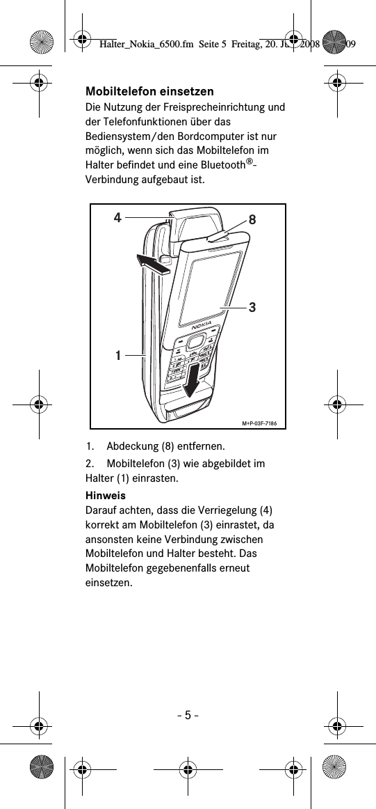 - 5 -Mobiltelefon einsetzenDie Nutzung der Freisprecheinrichtung und der Telefonfunktionen über das Bediensystem/den Bordcomputer ist nur möglich, wenn sich das Mobiltelefon im Halter befindet und eine Bluetooth®-Verbindung aufgebaut ist. 1. Abdeckung (8) entfernen.2. Mobiltelefon (3) wie abgebildet im Halter (1) einrasten. HinweisDarauf achten, dass die Verriegelung (4) korrekt am Mobiltelefon (3) einrastet, da ansonsten keine Verbindung zwischen Mobiltelefon und Halter besteht. Das Mobiltelefon gegebenenfalls erneut einsetzen. abcdefghijklmnopqrstuvwxyz+1438M+P-03F-7186Halter_Nokia_6500.fm  Seite 5  Freitag, 20. Juni 2008  9:07 09