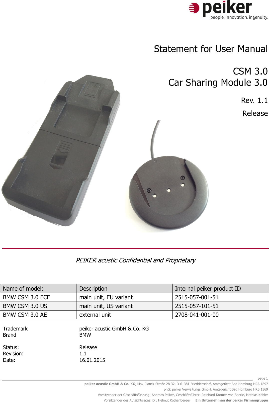    page 1 peiker acustic GmbH &amp; Co. KG, Max-Planck-Straße 28-32, D-61381 Friedrichsdorf, Amtsgericht Bad Homburg HRA 1897 phG: peiker Verwaltungs GmbH, Amtsgericht Bad Homburg HRB 1369 Vorsitzender der Geschäftsführung: Andreas Peiker, Geschäftsführer: Reinhard Kromer-von Baerle, Mathias Köhler Vorsitzender des Aufsichtsrates: Dr. Helmut Rothenberger     Ein Unternehmen der peiker Firmengruppe  Statement for User Manual  CSM 3.0 Car Sharing Module 3.0 Rev. 1.1 Release          PEIKER acustic Confidential and Proprietary  Name of model: Description Internal peiker product ID BMW CSM 3.0 ECE main unit, EU variant 2515-057-001-51 BMW CSM 3.0 US main unit, US variant 2515-057-101-51 BMW CSM 3.0 AE external unit 2708-041-001-00    Trademark peiker acustic GmbH &amp; Co. KG  Brand BMW     Status:   Release  Revision: 1.1  Date: 16.01.2015  