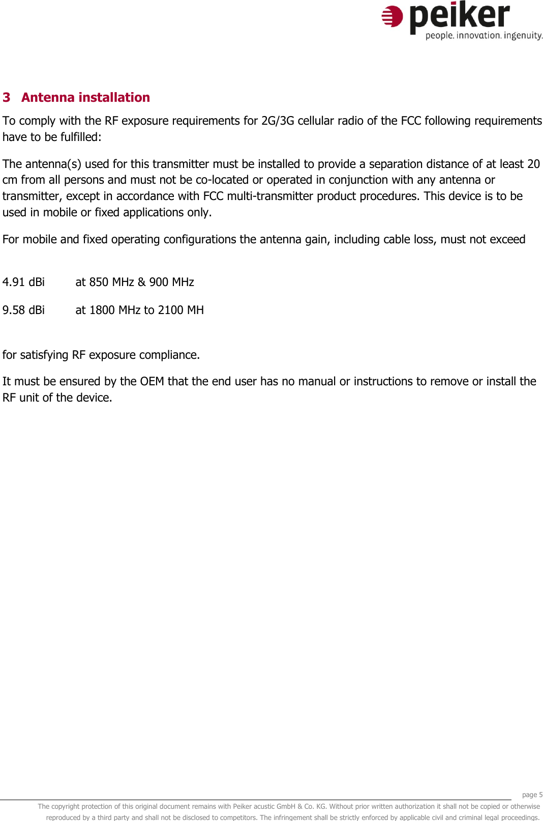     page 5 The copyright protection of this original document remains with Peiker acustic GmbH &amp; Co. KG. Without prior written authorization it shall not be copied or otherwise reproduced by a third party and shall not be disclosed to competitors. The infringement shall be strictly enforced by applicable civil and criminal legal proceedings.  3 Antenna installation To comply with the RF exposure requirements for 2G/3G cellular radio of the FCC following requirements have to be fulfilled: The antenna(s) used for this transmitter must be installed to provide a separation distance of at least 20 cm from all persons and must not be co-located or operated in conjunction with any antenna or transmitter, except in accordance with FCC multi-transmitter product procedures. This device is to be used in mobile or fixed applications only.  For mobile and fixed operating configurations the antenna gain, including cable loss, must not exceed  4.91 dBi at 850 MHz &amp; 900 MHz 9.58 dBi at 1800 MHz to 2100 MH  for satisfying RF exposure compliance. It must be ensured by the OEM that the end user has no manual or instructions to remove or install the RF unit of the device. 
