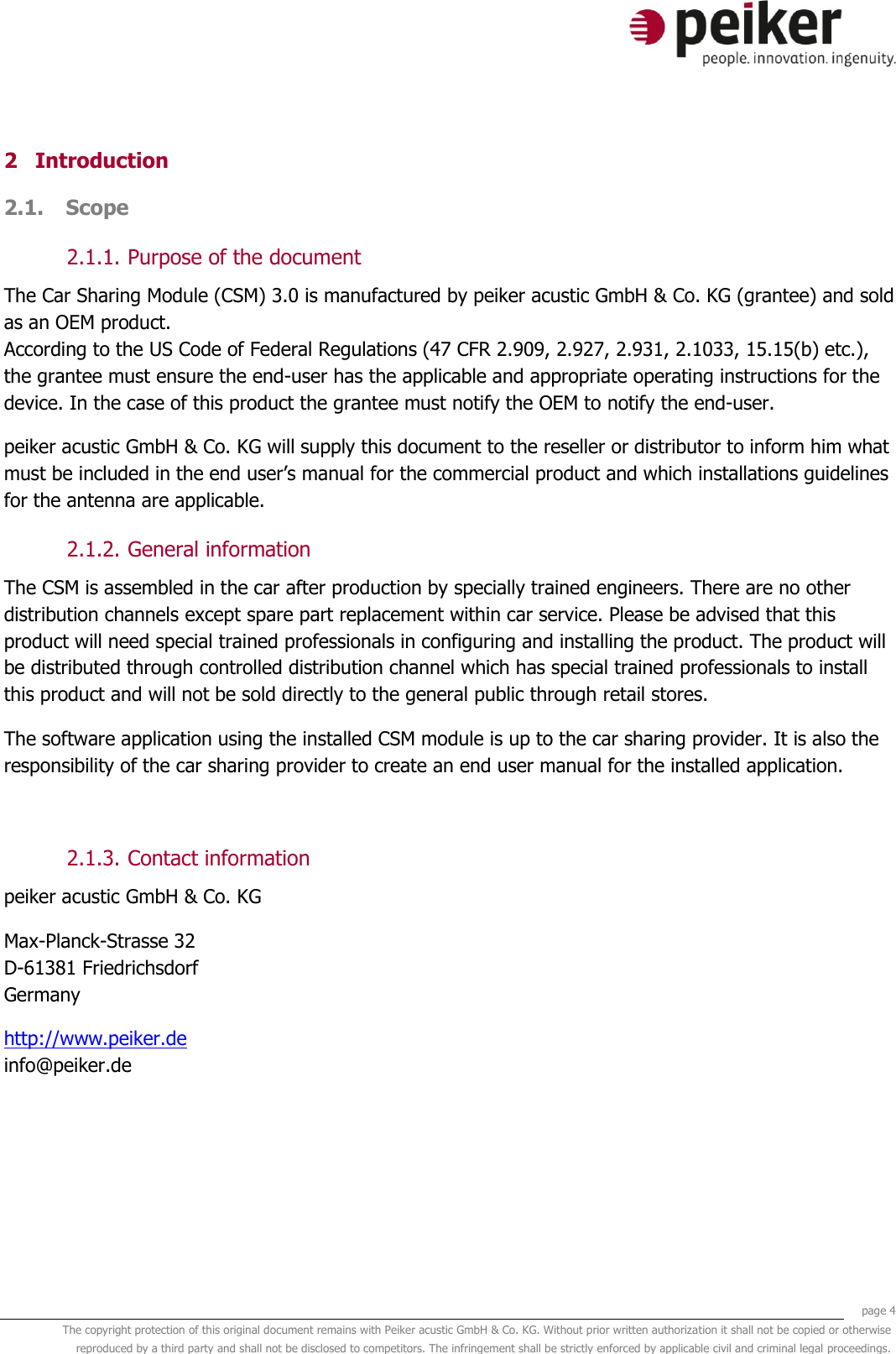     page 4 The copyright protection of this original document remains with Peiker acustic GmbH &amp; Co. KG. Without prior written authorization it shall not be copied or otherwise reproduced by a third party and shall not be disclosed to competitors. The infringement shall be strictly enforced by applicable civil and criminal legal proceedings.  2 Introduction 2.1. Scope  2.1.1. Purpose of the document The Car Sharing Module (CSM) 3.0 is manufactured by peiker acustic GmbH &amp; Co. KG (grantee) and sold as an OEM product. According to the US Code of Federal Regulations (47 CFR 2.909, 2.927, 2.931, 2.1033, 15.15(b) etc.), the grantee must ensure the end-user has the applicable and appropriate operating instructions for the device. In the case of this product the grantee must notify the OEM to notify the end-user. peiker acustic GmbH &amp; Co. KG will supply this document to the reseller or distributor to inform him what must be included in the end user’s manual for the commercial product and which installations guidelines for the antenna are applicable. 2.1.2. General information The CSM is assembled in the car after production by specially trained engineers. There are no other distribution channels except spare part replacement within car service. Please be advised that this product will need special trained professionals in configuring and installing the product. The product will be distributed through controlled distribution channel which has special trained professionals to install this product and will not be sold directly to the general public through retail stores. The software application using the installed CSM module is up to the car sharing provider. It is also the responsibility of the car sharing provider to create an end user manual for the installed application.  2.1.3. Contact information peiker acustic GmbH &amp; Co. KG  Max-Planck-Strasse 32 D-61381 Friedrichsdorf Germany http://www.peiker.de info@peiker.de 