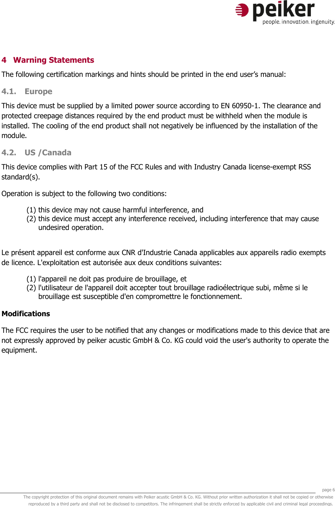     page 6 The copyright protection of this original document remains with Peiker acustic GmbH &amp; Co. KG. Without prior written authorization it shall not be copied or otherwise reproduced by a third party and shall not be disclosed to competitors. The infringement shall be strictly enforced by applicable civil and criminal legal proceedings.  4 Warning Statements The following certification markings and hints should be printed in the end user’s manual: 4.1. Europe This device must be supplied by a limited power source according to EN 60950-1. The clearance and protected creepage distances required by the end product must be withheld when the module is installed. The cooling of the end product shall not negatively be influenced by the installation of the module. 4.2. US /Canada This device complies with Part 15 of the FCC Rules and with Industry Canada license-exempt RSS standard(s). Operation is subject to the following two conditions: (1) this device may not cause harmful interference, and  (2) this device must accept any interference received, including interference that may cause undesired operation.  Le présent appareil est conforme aux CNR d&apos;Industrie Canada applicables aux appareils radio exempts de licence. L&apos;exploitation est autorisée aux deux conditions suivantes: (1) l&apos;appareil ne doit pas produire de brouillage, et  (2) l&apos;utilisateur de l&apos;appareil doit accepter tout brouillage radioélectrique subi, même si le brouillage est susceptible d&apos;en compromettre le fonctionnement.  Modifications The FCC requires the user to be notified that any changes or modifications made to this device that are not expressly approved by peiker acustic GmbH &amp; Co. KG could void the user&apos;s authority to operate the equipment.  