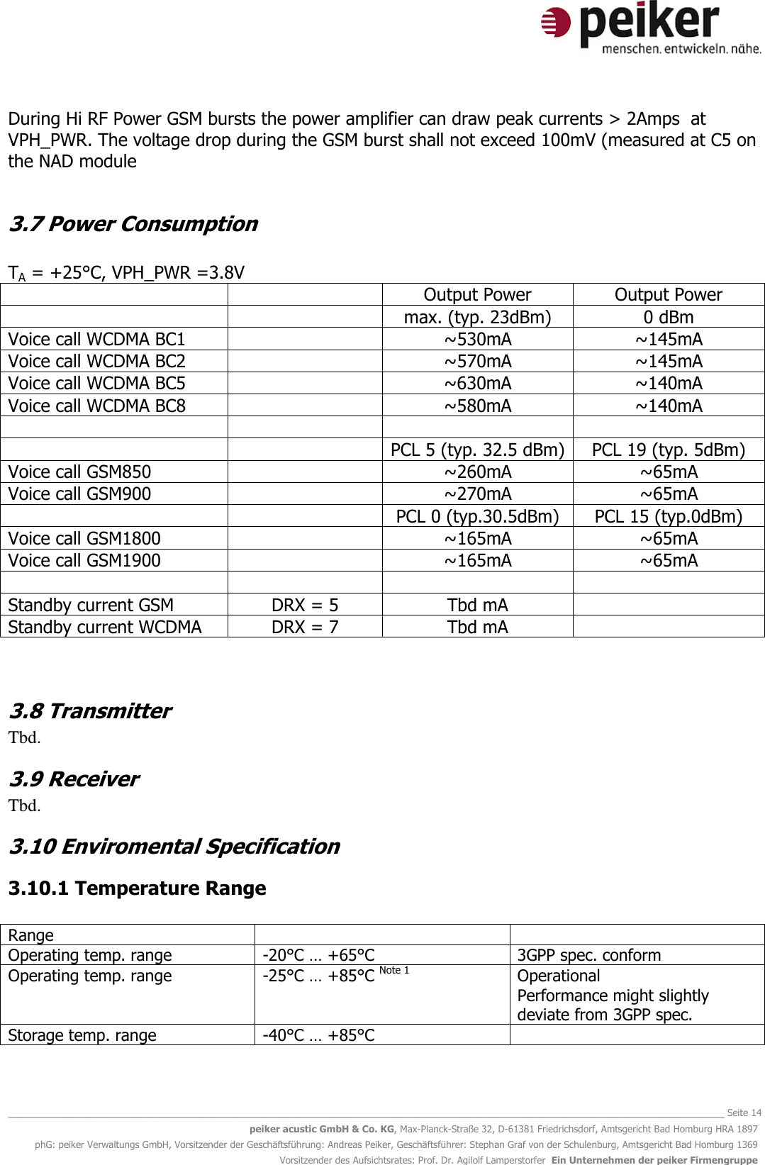   _______________________________________________________________________________________________________________ Seite 14 peiker acustic GmbH &amp; Co. KG, Max-Planck-Straße 32, D-61381 Friedrichsdorf, Amtsgericht Bad Homburg HRA 1897 phG: peiker Verwaltungs GmbH, Vorsitzender der Geschäftsführung: Andreas Peiker, Geschäftsführer: Stephan Graf von der Schulenburg, Amtsgericht Bad Homburg 1369 Vorsitzender des Aufsichtsrates: Prof. Dr. Agilolf Lamperstorfer  Ein Unternehmen der peiker Firmengruppe During Hi RF Power GSM bursts the power amplifier can draw peak currents &gt; 2Amps  at VPH_PWR. The voltage drop during the GSM burst shall not exceed 100mV (measured at C5 on the NAD module  3.7 Power Consumption  TA = +25°C, VPH_PWR =3.8V   Output Power Output Power   max. (typ. 23dBm) 0 dBm Voice call WCDMA BC1  ~530mA ~145mA Voice call WCDMA BC2  ~570mA ~145mA Voice call WCDMA BC5  ~630mA ~140mA Voice call WCDMA BC8  ~580mA ~140mA       PCL 5 (typ. 32.5 dBm) PCL 19 (typ. 5dBm) Voice call GSM850   ~260mA ~65mA Voice call GSM900  ~270mA ~65mA   PCL 0 (typ.30.5dBm) PCL 15 (typ.0dBm) Voice call GSM1800  ~165mA ~65mA Voice call GSM1900  ~165mA ~65mA     Standby current GSM DRX = 5 Tbd mA  Standby current WCDMA DRX = 7 Tbd mA   3.8 Transmitter Tbd. 3.9 Receiver Tbd. 3.10 Enviromental Specification 3.10.1 Temperature Range  Range   Operating temp. range -20°C … +65°C 3GPP spec. conform Operating temp. range -25°C … +85°C Note 1 Operational  Performance might slightly deviate from 3GPP spec. Storage temp. range -40°C … +85°C    