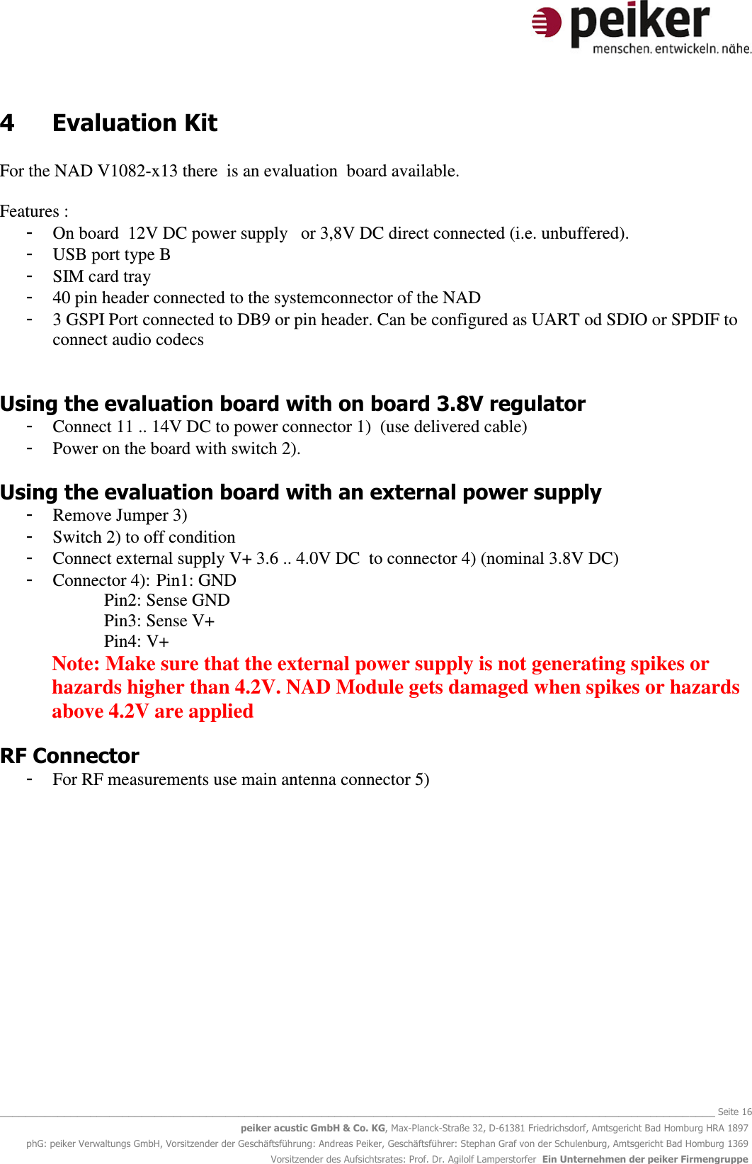   _______________________________________________________________________________________________________________ Seite 16 peiker acustic GmbH &amp; Co. KG, Max-Planck-Straße 32, D-61381 Friedrichsdorf, Amtsgericht Bad Homburg HRA 1897 phG: peiker Verwaltungs GmbH, Vorsitzender der Geschäftsführung: Andreas Peiker, Geschäftsführer: Stephan Graf von der Schulenburg, Amtsgericht Bad Homburg 1369 Vorsitzender des Aufsichtsrates: Prof. Dr. Agilolf Lamperstorfer  Ein Unternehmen der peiker Firmengruppe 4  Evaluation Kit  For the NAD V1082-x13 there  is an evaluation  board available.  Features : - On board  12V DC power supply   or 3,8V DC direct connected (i.e. unbuffered).  - USB port type B  - SIM card tray - 40 pin header connected to the systemconnector of the NAD - 3 GSPI Port connected to DB9 or pin header. Can be configured as UART od SDIO or SPDIF to connect audio codecs   Using the evaluation board with on board 3.8V regulator - Connect 11 .. 14V DC to power connector 1)  (use delivered cable) - Power on the board with switch 2).  Using the evaluation board with an external power supply - Remove Jumper 3) - Switch 2) to off condition - Connect external supply V+ 3.6 .. 4.0V DC  to connector 4) (nominal 3.8V DC) - Connector 4): Pin1: GND     Pin2: Sense GND     Pin3: Sense V+     Pin4: V+  Note: Make sure that the external power supply is not generating spikes or hazards higher than 4.2V. NAD Module gets damaged when spikes or hazards above 4.2V are applied  RF Connector - For RF measurements use main antenna connector 5)  