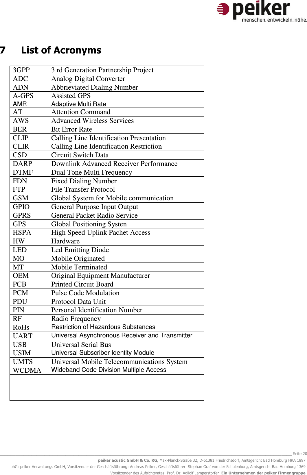   _______________________________________________________________________________________________________________ Seite 20 peiker acustic GmbH &amp; Co. KG, Max-Planck-Straße 32, D-61381 Friedrichsdorf, Amtsgericht Bad Homburg HRA 1897 phG: peiker Verwaltungs GmbH, Vorsitzender der Geschäftsführung: Andreas Peiker, Geschäftsführer: Stephan Graf von der Schulenburg, Amtsgericht Bad Homburg 1369 Vorsitzender des Aufsichtsrates: Prof. Dr. Agilolf Lamperstorfer  Ein Unternehmen der peiker Firmengruppe 7  List of Acronyms  3GPP  3 rd Generation Partnership Project ADC  Analog Digital Converter ADN  Abbrieviated Dialing Number A-GPS  Assisted GPS AMR  Adaptive Multi Rate AT  Attention Command AWS  Advanced Wireless Services BER  Bit Error Rate CLIP  Calling Line Identification Presentation CLIR  Calling Line Identification Restriction CSD  Circuit Switch Data DARP  Downlink Advanced Receiver Performance DTMF  Dual Tone Multi Frequency FDN  Fixed Dialing Number FTP  File Transfer Protocol GSM  Global System for Mobile communication GPIO  General Purpose Input Output GPRS  General Packet Radio Service GPS  Global Positioning Systen HSPA  High Speed Uplink Pachet Access HW  Hardware LED  Led Emitting Diode MO  Mobile Originated MT  Mobile Terminated OEM  Original Equipment Manufacturer PCB  Printed Circuit Board PCM  Pulse Code Modulation PDU  Protocol Data Unit PIN  Personal Identification Number RF  Radio Frequency RoHs Restriction of Hazardous Substances UART Universal Asynchronous Receiver and Transmitter USB  Universal Serial Bus USIM Universal Subscriber Identity Module UMTS  Universal Mobile Telecommunications System WCDMA Wideband Code Division Multiple Access               