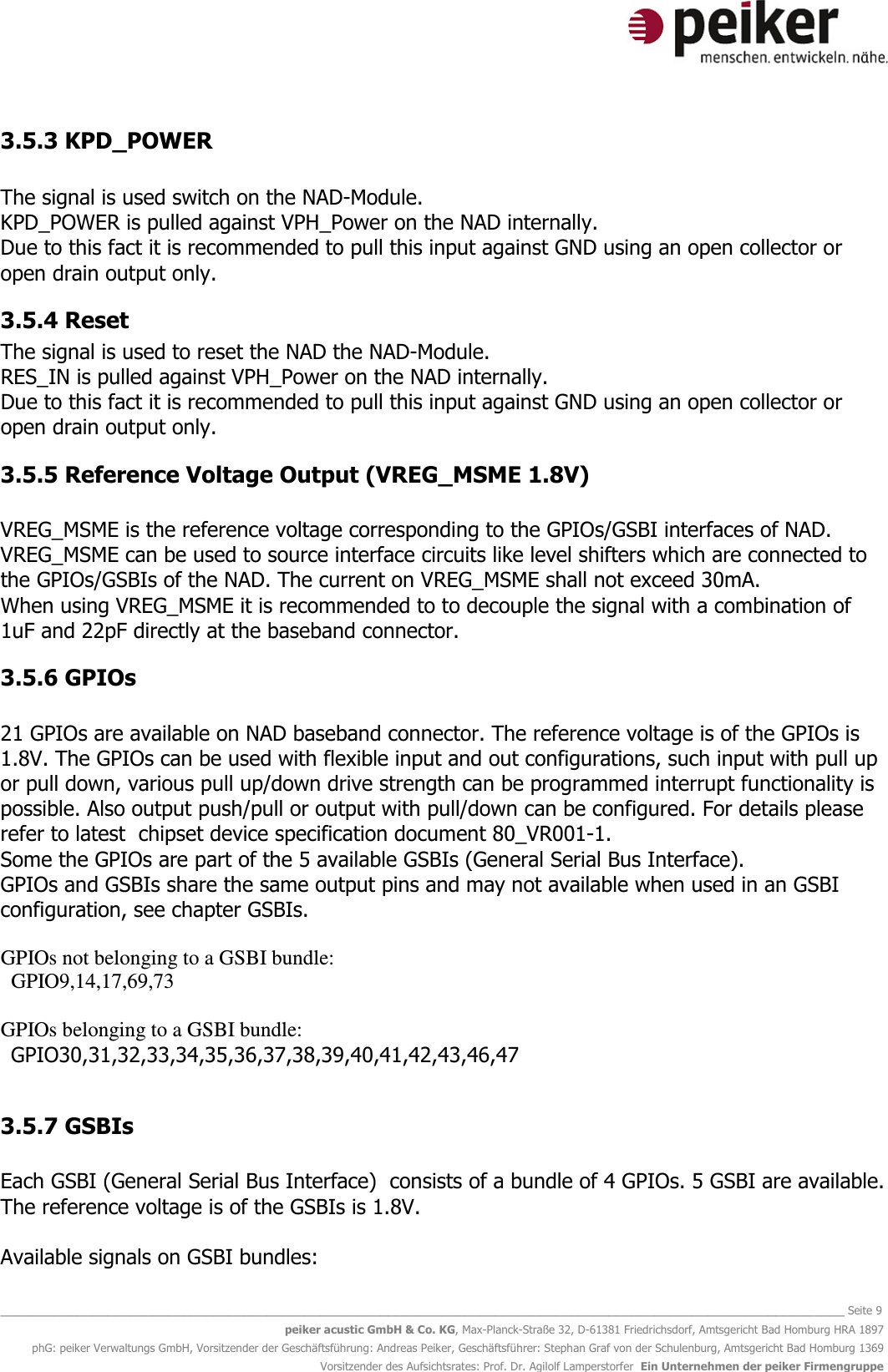   _______________________________________________________________________________________________________________ Seite 9 peiker acustic GmbH &amp; Co. KG, Max-Planck-Straße 32, D-61381 Friedrichsdorf, Amtsgericht Bad Homburg HRA 1897 phG: peiker Verwaltungs GmbH, Vorsitzender der Geschäftsführung: Andreas Peiker, Geschäftsführer: Stephan Graf von der Schulenburg, Amtsgericht Bad Homburg 1369 Vorsitzender des Aufsichtsrates: Prof. Dr. Agilolf Lamperstorfer  Ein Unternehmen der peiker Firmengruppe 3.5.3 KPD_POWER  The signal is used switch on the NAD-Module. KPD_POWER is pulled against VPH_Power on the NAD internally. Due to this fact it is recommended to pull this input against GND using an open collector or open drain output only.  3.5.4 Reset The signal is used to reset the NAD the NAD-Module. RES_IN is pulled against VPH_Power on the NAD internally. Due to this fact it is recommended to pull this input against GND using an open collector or open drain output only.  3.5.5 Reference Voltage Output (VREG_MSME 1.8V)  VREG_MSME is the reference voltage corresponding to the GPIOs/GSBI interfaces of NAD. VREG_MSME can be used to source interface circuits like level shifters which are connected to the GPIOs/GSBIs of the NAD. The current on VREG_MSME shall not exceed 30mA. When using VREG_MSME it is recommended to to decouple the signal with a combination of 1uF and 22pF directly at the baseband connector. 3.5.6 GPIOs  21 GPIOs are available on NAD baseband connector. The reference voltage is of the GPIOs is 1.8V. The GPIOs can be used with flexible input and out configurations, such input with pull up or pull down, various pull up/down drive strength can be programmed interrupt functionality is possible. Also output push/pull or output with pull/down can be configured. For details please refer to latest  chipset device specification document 80_VR001-1. Some the GPIOs are part of the 5 available GSBIs (General Serial Bus Interface).  GPIOs and GSBIs share the same output pins and may not available when used in an GSBI configuration, see chapter GSBIs.    GPIOs not belonging to a GSBI bundle:     GPIO9,14,17,69,73  GPIOs belonging to a GSBI bundle:    GPIO30,31,32,33,34,35,36,37,38,39,40,41,42,43,46,47  3.5.7 GSBIs  Each GSBI (General Serial Bus Interface)  consists of a bundle of 4 GPIOs. 5 GSBI are available. The reference voltage is of the GSBIs is 1.8V.   Available signals on GSBI bundles: 