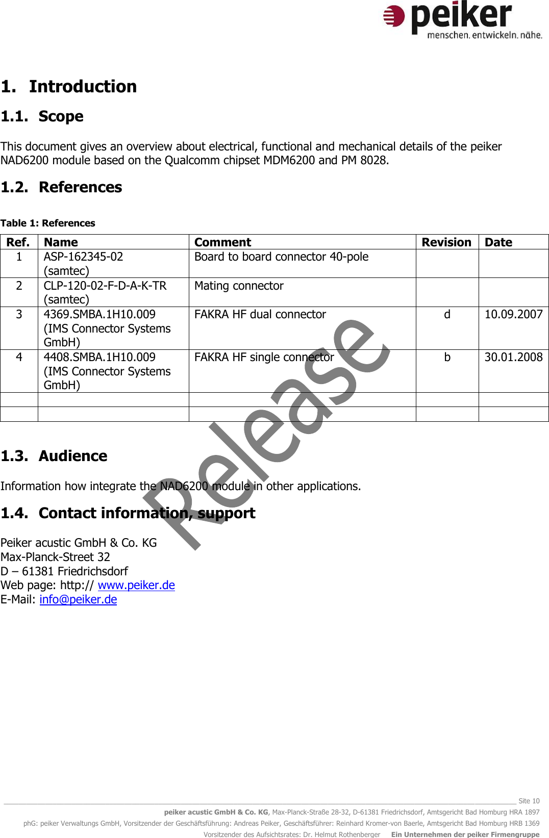   ________________________________________________________________________________________________________________________________________ Site 10 peiker acustic GmbH &amp; Co. KG, Max-Planck-Straße 28-32, D-61381 Friedrichsdorf, Amtsgericht Bad Homburg HRA 1897 phG: peiker Verwaltungs GmbH, Vorsitzender der Geschäftsführung: Andreas Peiker, Geschäftsführer: Reinhard Kromer-von Baerle, Amtsgericht Bad Homburg HRB 1369 Vorsitzender des Aufsichtsrates: Dr. Helmut Rothenberger     Ein Unternehmen der peiker Firmengruppe 1. Introduction 1.1. Scope  This document gives an overview about electrical, functional and mechanical details of the peiker NAD6200 module based on the Qualcomm chipset MDM6200 and PM 8028. 1.2. References  Table 1: References Ref. Name Comment Revision Date 1 ASP-162345-02 (samtec) Board to board connector 40-pole   2 CLP-120-02-F-D-A-K-TR (samtec) Mating connector   3 4369.SMBA.1H10.009 (IMS Connector Systems GmbH) FAKRA HF dual connector d 10.09.2007 4 4408.SMBA.1H10.009 (IMS Connector Systems GmbH) FAKRA HF single connector b 30.01.2008            1.3. Audience  Information how integrate the NAD6200 module in other applications. 1.4. Contact information, support  Peiker acustic GmbH &amp; Co. KG Max-Planck-Street 32 D – 61381 Friedrichsdorf Web page: http:// www.peiker.de E-Mail: info@peiker.de   