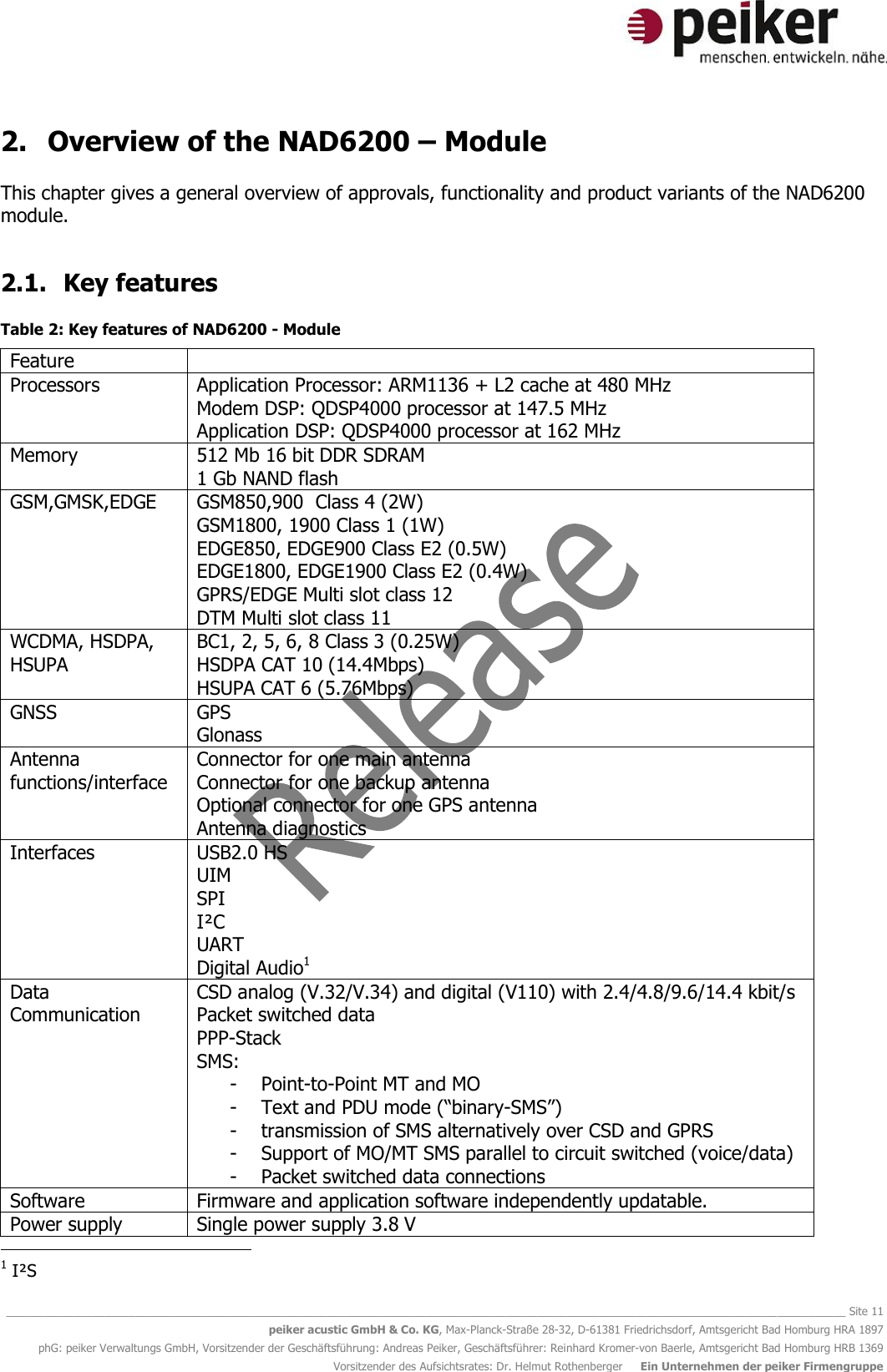   ________________________________________________________________________________________________________________________________________ Site 11 peiker acustic GmbH &amp; Co. KG, Max-Planck-Straße 28-32, D-61381 Friedrichsdorf, Amtsgericht Bad Homburg HRA 1897 phG: peiker Verwaltungs GmbH, Vorsitzender der Geschäftsführung: Andreas Peiker, Geschäftsführer: Reinhard Kromer-von Baerle, Amtsgericht Bad Homburg HRB 1369 Vorsitzender des Aufsichtsrates: Dr. Helmut Rothenberger     Ein Unternehmen der peiker Firmengruppe 2. Overview of the NAD6200 – Module  This chapter gives a general overview of approvals, functionality and product variants of the NAD6200 module.  2.1. Key features  Table 2: Key features of NAD6200 - Module Feature  Processors Application Processor: ARM1136 + L2 cache at 480 MHz Modem DSP: QDSP4000 processor at 147.5 MHz Application DSP: QDSP4000 processor at 162 MHz  Memory 512 Mb 16 bit DDR SDRAM 1 Gb NAND flash  GSM,GMSK,EDGE GSM850,900  Class 4 (2W) GSM1800, 1900 Class 1 (1W) EDGE850, EDGE900 Class E2 (0.5W) EDGE1800, EDGE1900 Class E2 (0.4W) GPRS/EDGE Multi slot class 12  DTM Multi slot class 11 WCDMA, HSDPA, HSUPA BC1, 2, 5, 6, 8 Class 3 (0.25W) HSDPA CAT 10 (14.4Mbps) HSUPA CAT 6 (5.76Mbps) GNSS GPS Glonass Antenna functions/interface Connector for one main antenna Connector for one backup antenna Optional connector for one GPS antenna Antenna diagnostics Interfaces USB2.0 HS UIM SPI  I²C UART Digital Audio1  Data Communication CSD analog (V.32/V.34) and digital (V110) with 2.4/4.8/9.6/14.4 kbit/s Packet switched data PPP-Stack SMS:  - Point-to-Point MT and MO  - Text and PDU mode (“binary-SMS”)  - transmission of SMS alternatively over CSD and GPRS  - Support of MO/MT SMS parallel to circuit switched (voice/data) - Packet switched data connections Software Firmware and application software independently updatable. Power supply Single power supply 3.8 V                                             1 I²S 