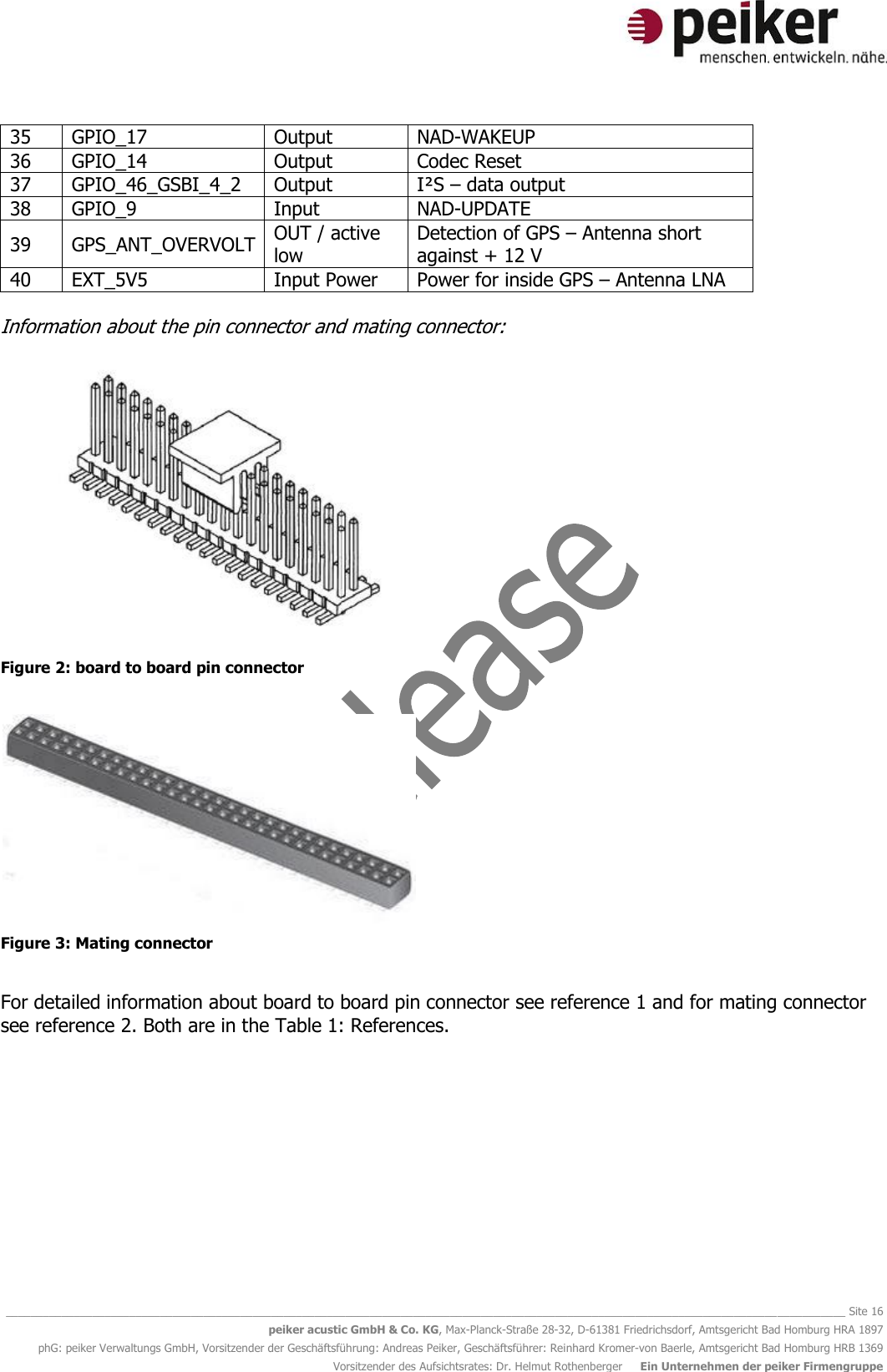   ________________________________________________________________________________________________________________________________________ Site 16 peiker acustic GmbH &amp; Co. KG, Max-Planck-Straße 28-32, D-61381 Friedrichsdorf, Amtsgericht Bad Homburg HRA 1897 phG: peiker Verwaltungs GmbH, Vorsitzender der Geschäftsführung: Andreas Peiker, Geschäftsführer: Reinhard Kromer-von Baerle, Amtsgericht Bad Homburg HRB 1369 Vorsitzender des Aufsichtsrates: Dr. Helmut Rothenberger     Ein Unternehmen der peiker Firmengruppe 35 GPIO_17 Output NAD-WAKEUP 36 GPIO_14 Output Codec Reset 37 GPIO_46_GSBI_4_2 Output I²S – data output 38 GPIO_9 Input NAD-UPDATE 39 GPS_ANT_OVERVOLT OUT / active low Detection of GPS – Antenna short against + 12 V 40 EXT_5V5 Input Power Power for inside GPS – Antenna LNA  Information about the pin connector and mating connector:   Figure 2: board to board pin connector   Figure 3: Mating connector  For detailed information about board to board pin connector see reference 1 and for mating connector see reference 2. Both are in the Table 1: References.             