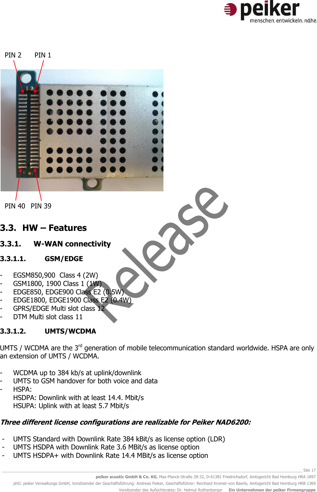   ________________________________________________________________________________________________________________________________________ Site 17 peiker acustic GmbH &amp; Co. KG, Max-Planck-Straße 28-32, D-61381 Friedrichsdorf, Amtsgericht Bad Homburg HRA 1897 phG: peiker Verwaltungs GmbH, Vorsitzender der Geschäftsführung: Andreas Peiker, Geschäftsführer: Reinhard Kromer-von Baerle, Amtsgericht Bad Homburg HRB 1369 Vorsitzender des Aufsichtsrates: Dr. Helmut Rothenberger     Ein Unternehmen der peiker Firmengruppe        3.3. HW – Features 3.3.1. W-WAN connectivity 3.3.1.1. GSM/EDGE   - EGSM850,900  Class 4 (2W) - GSM1800, 1900 Class 1 (1W) - EDGE850, EDGE900 Class E2 (0.5W) - EDGE1800, EDGE1900 Class E2 (0.4W) - GPRS/EDGE Multi slot class 12  - DTM Multi slot class 11 3.3.1.2. UMTS/WCDMA  UMTS / WCDMA are the 3rd generation of mobile telecommunication standard worldwide. HSPA are only an extension of UMTS / WCDMA.  - WCDMA up to 384 kb/s at uplink/downlink - UMTS to GSM handover for both voice and data - HSPA: HSDPA: Downlink with at least 14.4. Mbit/s HSUPA: Uplink with at least 5.7 Mbit/s  Three different license configurations are realizable for Peiker NAD6200:  - UMTS Standard with Downlink Rate 384 kBit/s as license option (LDR) - UMTS HSDPA with Downlink Rate 3.6 MBit/s as license option - UMTS HSDPA+ with Downlink Rate 14.4 MBit/s as license option PIN 2 PIN 1 PIN 40 PIN 39 