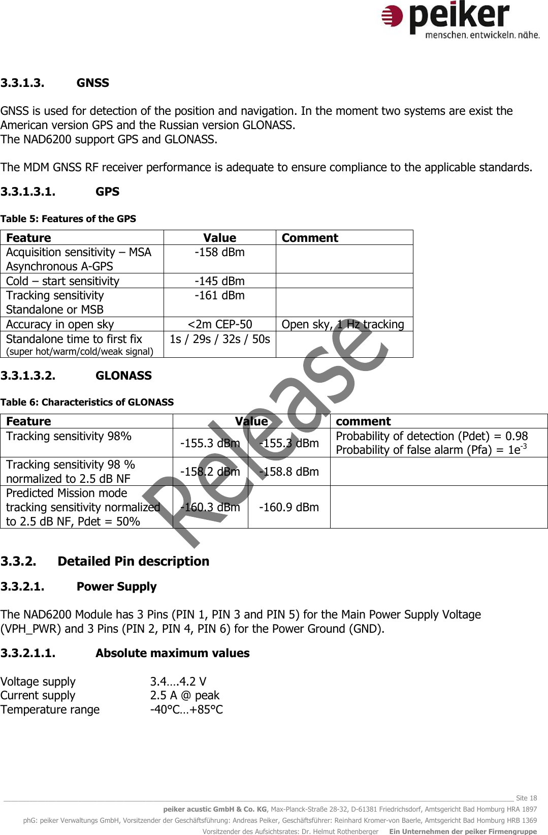   ________________________________________________________________________________________________________________________________________ Site 18 peiker acustic GmbH &amp; Co. KG, Max-Planck-Straße 28-32, D-61381 Friedrichsdorf, Amtsgericht Bad Homburg HRA 1897 phG: peiker Verwaltungs GmbH, Vorsitzender der Geschäftsführung: Andreas Peiker, Geschäftsführer: Reinhard Kromer-von Baerle, Amtsgericht Bad Homburg HRB 1369 Vorsitzender des Aufsichtsrates: Dr. Helmut Rothenberger     Ein Unternehmen der peiker Firmengruppe 3.3.1.3. GNSS   GNSS is used for detection of the position and navigation. In the moment two systems are exist the American version GPS and the Russian version GLONASS. The NAD6200 support GPS and GLONASS.  The MDM GNSS RF receiver performance is adequate to ensure compliance to the applicable standards.  3.3.1.3.1. GPS  Table 5: Features of the GPS Feature Value Comment Acquisition sensitivity – MSA Asynchronous A-GPS -158 dBm  Cold – start sensitivity -145 dBm  Tracking sensitivity Standalone or MSB -161 dBm  Accuracy in open sky &lt;2m CEP-50 Open sky, 1 Hz tracking Standalone time to first fix (super hot/warm/cold/weak signal) 1s / 29s / 32s / 50s  3.3.1.3.2. GLONASS  Table 6: Characteristics of GLONASS Feature Value comment Tracking sensitivity 98% -155.3 dBm -155.3 dBm Probability of detection (Pdet) = 0.98 Probability of false alarm (Pfa) = 1e-3 Tracking sensitivity 98 % normalized to 2.5 dB NF -158.2 dBm -158.8 dBm  Predicted Mission mode tracking sensitivity normalized to 2.5 dB NF, Pdet = 50% -160.3 dBm -160.9 dBm   3.3.2. Detailed Pin description 3.3.2.1. Power Supply  The NAD6200 Module has 3 Pins (PIN 1, PIN 3 and PIN 5) for the Main Power Supply Voltage (VPH_PWR) and 3 Pins (PIN 2, PIN 4, PIN 6) for the Power Ground (GND). 3.3.2.1.1. Absolute maximum values  Voltage supply    3.4….4.2 V Current supply    2.5 A @ peak Temperature range    -40°C…+85°C   