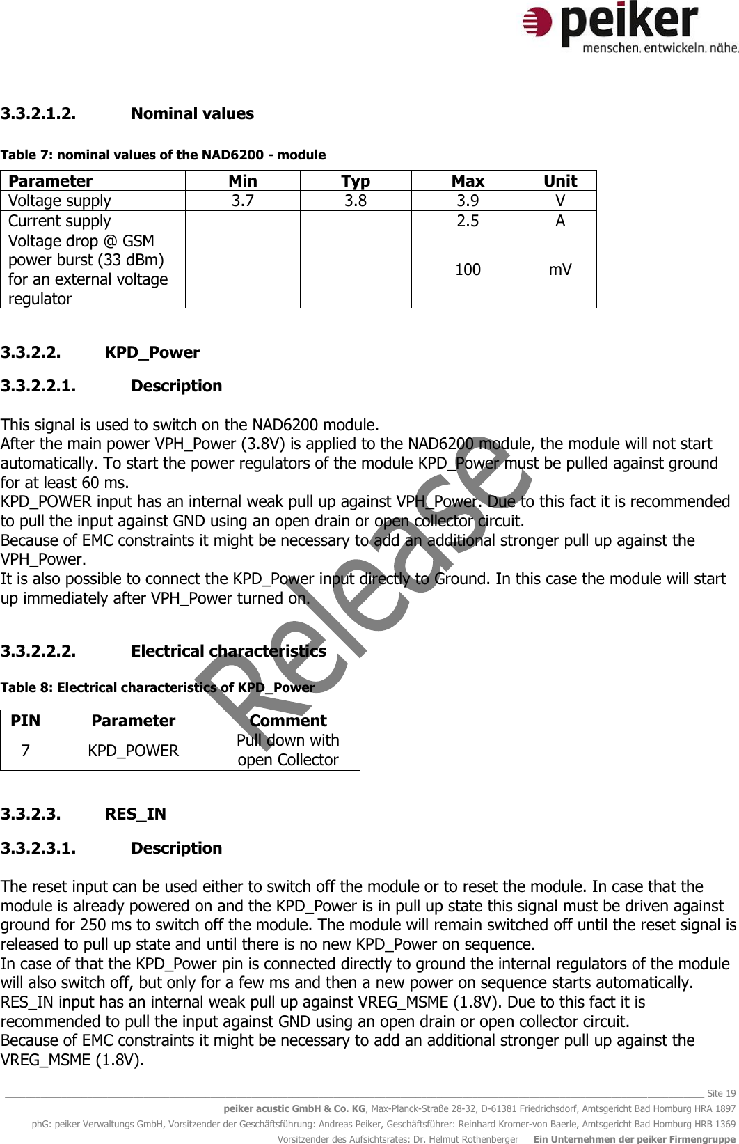   ________________________________________________________________________________________________________________________________________ Site 19 peiker acustic GmbH &amp; Co. KG, Max-Planck-Straße 28-32, D-61381 Friedrichsdorf, Amtsgericht Bad Homburg HRA 1897 phG: peiker Verwaltungs GmbH, Vorsitzender der Geschäftsführung: Andreas Peiker, Geschäftsführer: Reinhard Kromer-von Baerle, Amtsgericht Bad Homburg HRB 1369 Vorsitzender des Aufsichtsrates: Dr. Helmut Rothenberger     Ein Unternehmen der peiker Firmengruppe 3.3.2.1.2. Nominal values  Table 7: nominal values of the NAD6200 - module Parameter Min Typ Max Unit Voltage supply 3.7 3.8 3.9 V Current supply   2.5 A Voltage drop @ GSM power burst (33 dBm) for an external voltage regulator   100 mV  3.3.2.2. KPD_Power 3.3.2.2.1. Description  This signal is used to switch on the NAD6200 module.  After the main power VPH_Power (3.8V) is applied to the NAD6200 module, the module will not start automatically. To start the power regulators of the module KPD_Power must be pulled against ground for at least 60 ms. KPD_POWER input has an internal weak pull up against VPH_Power. Due to this fact it is recommended to pull the input against GND using an open drain or open collector circuit.  Because of EMC constraints it might be necessary to add an additional stronger pull up against the VPH_Power.  It is also possible to connect the KPD_Power input directly to Ground. In this case the module will start up immediately after VPH_Power turned on.   3.3.2.2.2. Electrical characteristics  Table 8: Electrical characteristics of KPD_Power PIN Parameter Comment 7 KPD_POWER Pull down with open Collector  3.3.2.3. RES_IN 3.3.2.3.1. Description  The reset input can be used either to switch off the module or to reset the module. In case that the module is already powered on and the KPD_Power is in pull up state this signal must be driven against ground for 250 ms to switch off the module. The module will remain switched off until the reset signal is released to pull up state and until there is no new KPD_Power on sequence.  In case of that the KPD_Power pin is connected directly to ground the internal regulators of the module will also switch off, but only for a few ms and then a new power on sequence starts automatically.  RES_IN input has an internal weak pull up against VREG_MSME (1.8V). Due to this fact it is recommended to pull the input against GND using an open drain or open collector circuit.  Because of EMC constraints it might be necessary to add an additional stronger pull up against the VREG_MSME (1.8V).  