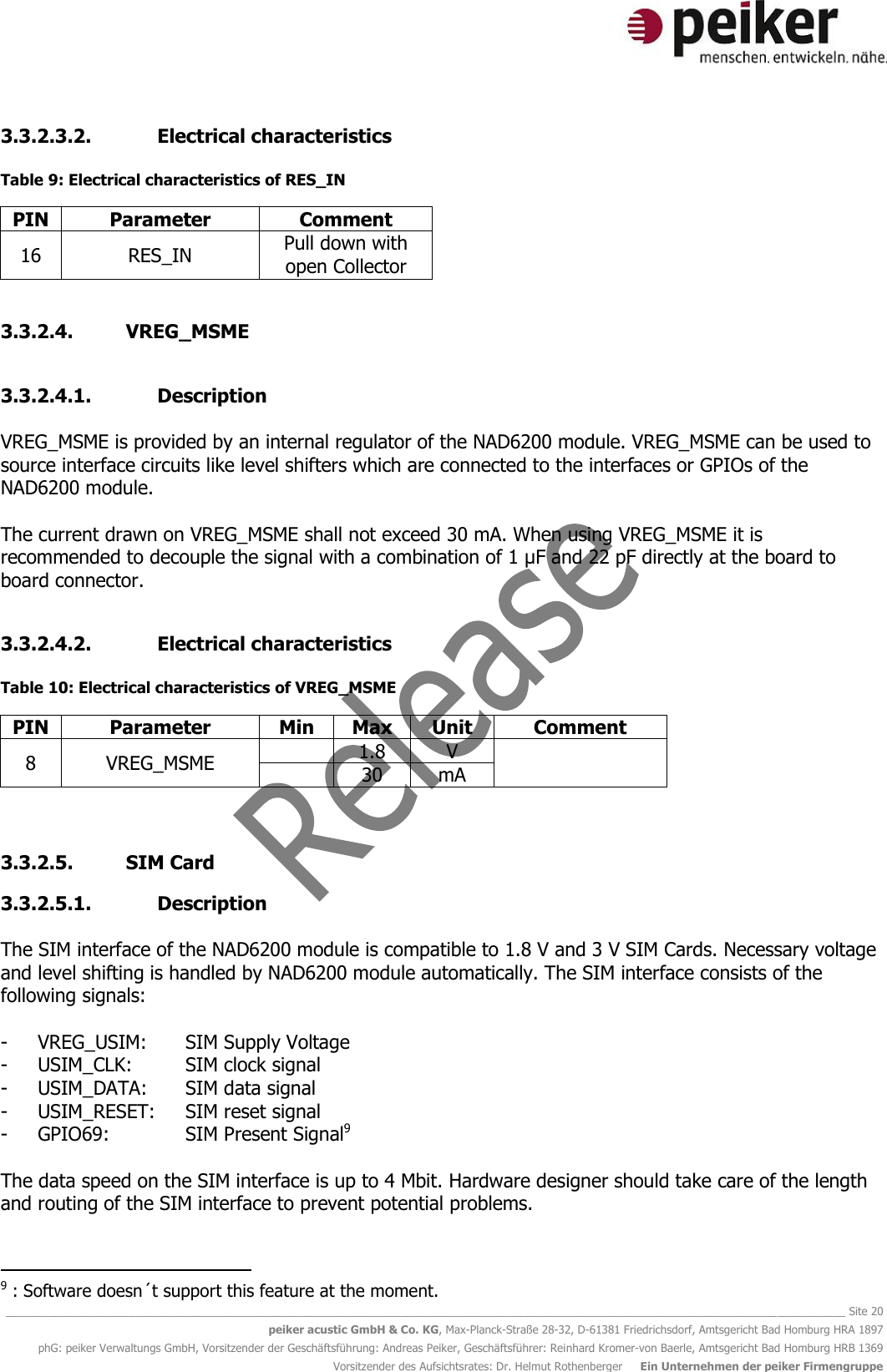   ________________________________________________________________________________________________________________________________________ Site 20 peiker acustic GmbH &amp; Co. KG, Max-Planck-Straße 28-32, D-61381 Friedrichsdorf, Amtsgericht Bad Homburg HRA 1897 phG: peiker Verwaltungs GmbH, Vorsitzender der Geschäftsführung: Andreas Peiker, Geschäftsführer: Reinhard Kromer-von Baerle, Amtsgericht Bad Homburg HRB 1369 Vorsitzender des Aufsichtsrates: Dr. Helmut Rothenberger     Ein Unternehmen der peiker Firmengruppe 3.3.2.3.2. Electrical characteristics  Table 9: Electrical characteristics of RES_IN PIN Parameter Comment 16 RES_IN Pull down with open Collector  3.3.2.4. VREG_MSME  3.3.2.4.1. Description  VREG_MSME is provided by an internal regulator of the NAD6200 module. VREG_MSME can be used to source interface circuits like level shifters which are connected to the interfaces or GPIOs of the NAD6200 module.   The current drawn on VREG_MSME shall not exceed 30 mA. When using VREG_MSME it is recommended to decouple the signal with a combination of 1 µF and 22 pF directly at the board to board connector.  3.3.2.4.2. Electrical characteristics  Table 10: Electrical characteristics of VREG_MSME PIN Parameter Min Max Unit Comment 8 VREG_MSME  1.8 V   30 mA   3.3.2.5. SIM Card  3.3.2.5.1. Description  The SIM interface of the NAD6200 module is compatible to 1.8 V and 3 V SIM Cards. Necessary voltage and level shifting is handled by NAD6200 module automatically. The SIM interface consists of the following signals:  - VREG_USIM:  SIM Supply Voltage - USIM_CLK:  SIM clock signal - USIM_DATA:  SIM data signal - USIM_RESET:  SIM reset signal - GPIO69:    SIM Present Signal9  The data speed on the SIM interface is up to 4 Mbit. Hardware designer should take care of the length and routing of the SIM interface to prevent potential problems.                                              9 : Software doesn´t support this feature at the moment. 