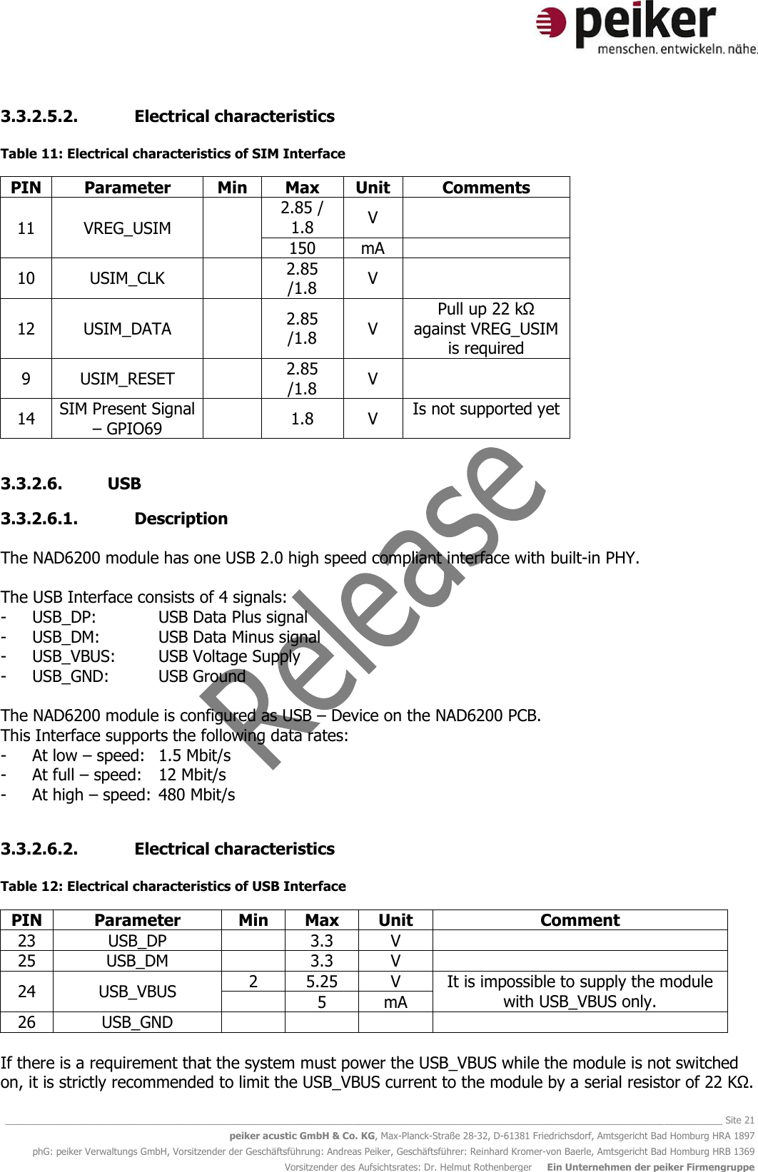   ________________________________________________________________________________________________________________________________________ Site 21 peiker acustic GmbH &amp; Co. KG, Max-Planck-Straße 28-32, D-61381 Friedrichsdorf, Amtsgericht Bad Homburg HRA 1897 phG: peiker Verwaltungs GmbH, Vorsitzender der Geschäftsführung: Andreas Peiker, Geschäftsführer: Reinhard Kromer-von Baerle, Amtsgericht Bad Homburg HRB 1369 Vorsitzender des Aufsichtsrates: Dr. Helmut Rothenberger     Ein Unternehmen der peiker Firmengruppe 3.3.2.5.2. Electrical characteristics  Table 11: Electrical characteristics of SIM Interface PIN Parameter Min Max Unit Comments 11 VREG_USIM  2.85 / 1.8 V  150 mA  10 USIM_CLK  2.85 /1.8 V  12 USIM_DATA  2.85 /1.8 V Pull up 22 kΩ against VREG_USIM is required  9 USIM_RESET  2.85 /1.8 V  14 SIM Present Signal – GPIO69  1.8 V Is not supported yet  3.3.2.6. USB 3.3.2.6.1. Description  The NAD6200 module has one USB 2.0 high speed compliant interface with built-in PHY.   The USB Interface consists of 4 signals: - USB_DP:    USB Data Plus signal - USB_DM:   USB Data Minus signal - USB_VBUS:  USB Voltage Supply - USB_GND:  USB Ground  The NAD6200 module is configured as USB – Device on the NAD6200 PCB.  This Interface supports the following data rates:  - At low – speed:  1.5 Mbit/s - At full – speed:  12 Mbit/s - At high – speed: 480 Mbit/s  3.3.2.6.2. Electrical characteristics  Table 12: Electrical characteristics of USB Interface PIN Parameter Min Max Unit Comment 23 USB_DP  3.3 V  25 USB_DM  3.3 V  24 USB_VBUS 2 5.25 V It is impossible to supply the module with USB_VBUS only.  5 mA 26 USB_GND      If there is a requirement that the system must power the USB_VBUS while the module is not switched on, it is strictly recommended to limit the USB_VBUS current to the module by a serial resistor of 22 KΩ.  